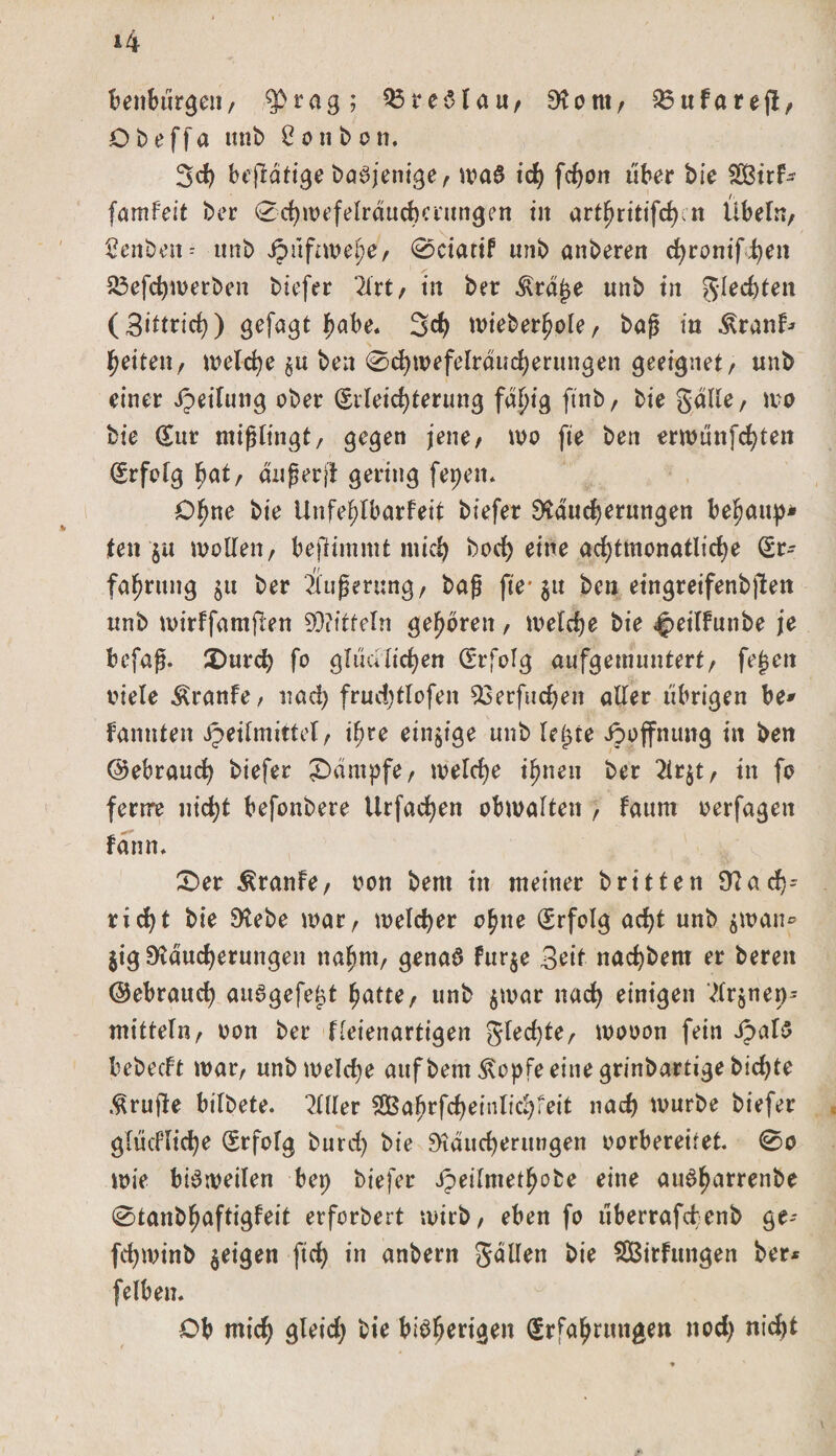 benburgen/ fprag; 23 reS tau, Rom, 25ufaref!, Obeffa imb £otib on. 3d) bt’fldtige baSjenige, was ich fcfyon übet bie 2Birf* famfeit ber 0chmefelrdudKntngen in artl^ritifcf) n Übeln, 2enbcn= unb Jpitftwefye, 0ciatif unb anberen chronifhen 23efchwerben btcfer 2lrt, in ber $rdße unb in flechten (Sittricf)) gefaxt habe. 3&lt;h wieberhole, baß tu Äranf* fyeiten, welche $u ben 0chwefelrducherungen geeignet, unb einer Heilung ober (Erleichterung fd£&gt;ig ftnb, bie gälte, wo bie Eur mißlingt/ gegen jene, wo fte ben erwunfchten Erfolg hat, außer ft gering fepett* Ohne bie Unfehlbarfeit biefer Räucherungen befjaup* len ju wollen, bejrtmmt mich bod) eine achtmonatliche Er¬ fahrung $u ber Äußerung, baß fte* 31t ben eingreifenbjten unb wirffamften 93?itteln gehören, welche bie ^&gt;eilfunbe je befaß. 2)urch fo g Ui a liehen Erfolg aufgemuntert, feßett viele Äranfe, nach frucbtlofen 53erfuchen aller übrigen be* fannten Heilmittel, ihre einzige unb leiste Jpoffnung in ben (Gebrauch biefer Kampfe, welche ihnen ber 2ir$t, tn fo fenre nicht befonbere Urfachen obwalten , faurn verfagett form. £)er Traufe, von bent tn meiner brüten 9ta eh¬ rt djt bie Rebe war, welcher ohne Erfolg acht unb $wan® jig Räucherungen nahm, genas fur$e 3eit nachbem er bereit ©ebrauch auSgefetd hatte, unb $war nach einigen 2(r$nep' mitteln, von ber fleienartigen gled)te, wovon fein Jpatö bebeeft war, unb welche auf bem 3\opfe eine grinbartige bidjte prüfte bifbete. 2111er SBahrfch ein lieh feit nach würbe biefer glücfliche Erfolg burd) bie Räucherungen vorbereitet. 0o wie bisweilen bei; biefer H^dntethobe eine auSharrenbe 0tanbhaftigfeit erforbert wirb, eben fo tiberrafdenb ge- fchwinb $eigen ftch in anbent fallen bie Sßirfttngen ber* felben. Ob mich gleich bie bisherigen Erfahrungen noch nicht