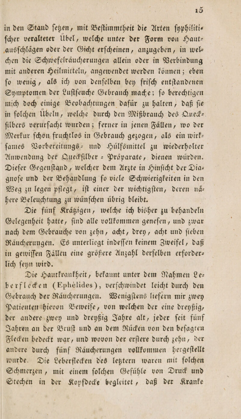 in ben 0tanb fe£en, mit Bejlimmtfwtt bie Wirten fpphiliti* fdjer veralteter Übel, welche unter ber gorm von ipaut- au3fd)lägen oberber ©id)t erfcheinen, an$ugeben, in wek d)cn bie 0d)wefelräud)erungen allein ober in Verbinbung mit anberen Heilmitteln, angemenbet werben rönnen; eben fo wenig, al3 id) von benfelben bep frifd) entjlanbenen 0pmptomen ber Cujlfeudje ©ebraudj mache; fo berechtigen mid) hoch einige Beobachtungen bafür ju galten, baß fte in foldjen Übeln, welche burch ben Mißbrauch be3 Äwecf- ftlberö verurfadjt mürben; ferner in jenen galten, wo ber SRerfur fchon fruchtlos in ©ebraud) gezogen, al3 ein wirf- fanieS Vorbereitung**- unb $u wieberfjolter ?lnwenbttng ber O.uecFftlber - Präparate, bienen würben, tiefer ©egenjlanb, weld)er bem 2Xr^te in ^&gt;inftd&gt;t ber £)ia- gnofe unb ber Beßanblung fo viele 0d)wierigfeiten in ben $3eg $tt legen pflegt/ ifl einer ber wichtigen, bereu nä¬ here Beleuchtung $u wünfehen übrig bleibt Die fünf Ärä£igen, welche ich bieder $u beßanbeln ©elegenheit hatte, ftnb alle voüfommen genefen, unb jwar nach bem ©ebrauche von jel^n, acht, brep, acht unb fteben Räucherungen. &lt;56 unterliegt inbejfen feinem Sweifel, baß in gemiffen gällen eine größere ?ln§aßl berfelben erforber- lid) fepn wirb. £&gt;ie ipautfranfßeit, befannt unter bem Rahmen 2e- berflecfen (Ephelides), verfchmtnbet leidet burd) ben ©ebrauch ber Räucherungen. £Benig|len3 liefern mir pvep Patienten b*won Bemeife, von welchen ber eine brepßig, • ber anbere $wep unb brepßig Saßre alt, jeber feit fünf 3aßren an ber Brujf unb an bem Rüden von ben befugten gfeden bebedt war, unb wovon ber erfiere bttrd) ^eßn, ber anbere burd) fünf Räucherungen vollfomtnen hergejlellt Würbe. Die Ceberfleden be6 festem waren mit foldjen @chmer$en , mit einem folchen ©efüßle von 0rud unb 0ted)en in ber ^opfbede begleitet, baß ber Traufe