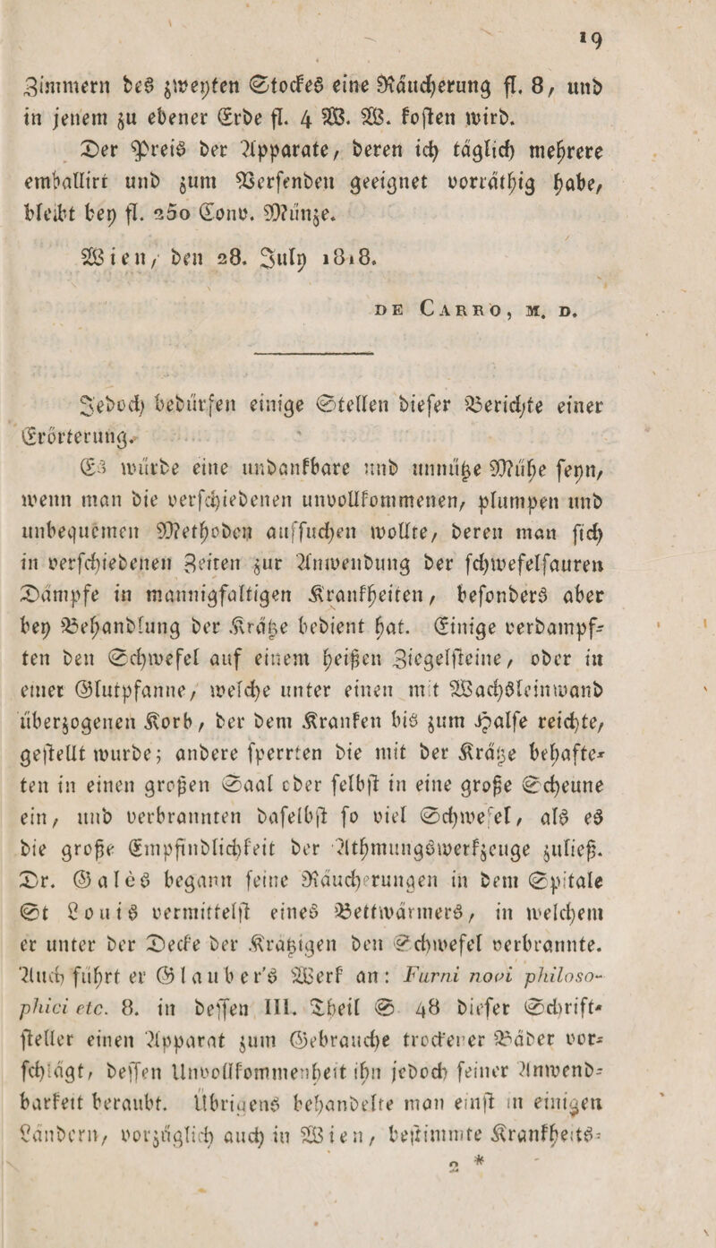 *9 4 , Zimmern be3 $wepten ©tocfe6 eine Räucherung fl. 8/ unt&gt; in jenem ju ebener (Erbe fl. 4 SB. SB. loften wirb. £)er $&gt;rei$ ber Apparate r beten ich täglich mehrere emballirt nnb $um SSerfenbett geeignet vorrdthig f&gt;abe, bleibt bep fl. 200 &lt;Xonv. 59?mije. SB ieit / ben 28. Sulp 1818. DE C A R R O , M. D, S'ebod) bebur.fen einige @tellen biefer S3erid/fe einet (Erörterung. (£3 würbe eine imbanfbare nnb unnütze SO?u^e fepnr wenn man bie verfd)iebenen unvollkommenen/ plumpen unb unbequemen 90?efhobcn auffudjen wollte/ bereu man ftd) in verfd)iebenen Bitten jut '2l'mvenbung bet fdjwefelfaure» Kampfe in mannigfaltigen Äranffwiten / befonberS aber bep S3e^anb(ung bet .ftraüe bebient hat. Einige verbampf- ten ben 0d)wefel auf einem fyeißcn Bi^g^lf^ine/ ober in einet ©lutpfanne/ welche unter einen mit SßachSlcinmanb überzogenen .Korb/ ber bem Traufen bis zum Jpalfe reichte/ geftellt würbe; anbere (fernen bie mit ber kratze befpafte* ten in einen großen 0aal cber felbjl in eine grofe Scheune ein, unb verbrannten bafelbjl fo viel 0d)wefel/ als e3 bie grofe (Empfinblid)feit ber dthmungSwerfzcuge zulief. 0r. ©aleö begann feine Räucherungen in bem 0pitale 0t B oui 3 vermittelt!: eitteö S3ettwdrmerS, in welchem er unter ber Secf'e ber kratzigen ben Schwefel verbrannte. Sind? führt er ©l au ber'S SBerf an: Furn.i no&lt;n philoso** phici etc. 8. in helfen III. !beil 0 48 biefer 0dmft* fteller einen Apparat zum ©ebraudje trotferer Sr&gt;aber vor- fchidgt/ beff«?n llnvollfommenbeit ihn jeboeb feiner dnwenb- barfett beraubt. Übrigens bebanbelre man einf! m einigen Säubern, vorzüglich auep in SB i e n / beftimmte ÄranfhedS* o *