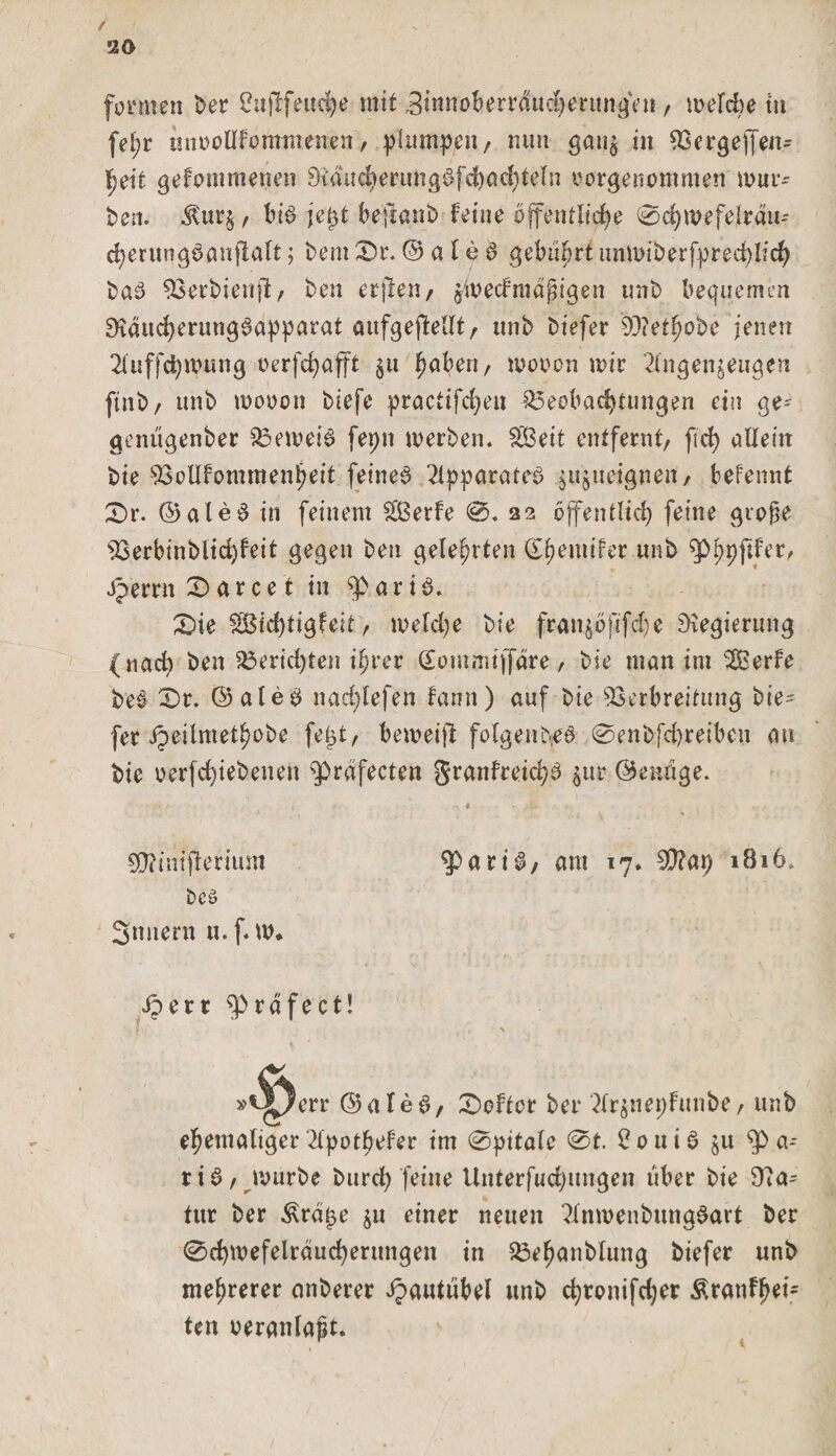 / &lt; 20 formen Der 2ujlfetici)e mit 3tnnoberrducherungen / melcbe tu fet)r miDolIfonttnenen/ plumpen/ nun gan$ in Bergejfen- fjeit gefommenen 9Mud)ertmg£fd)achteln tmrgenommen mür¬ ben. $ur$ / bi$ je£t beftanb feine öffentliche 0chmefelrdu- cherungoanfialt; Dem 0r. © a l € 6 gebührt unmiberfpreehlich DaS 93erbienft/ ben etjlen/ $toe'cf mäßigen unb bequemen ^ducherung^apparat aufgefiellt/ unb biefer 93?et^obe jenen 2luffd)mung oerfchafft 511 fmben / mooon mir 2ing erzeugen ftnb/ unb mooon biefe practifchen Beobachtungen ein ge- genugenber Bemei£ fepn merben. Seit entfernt/ [ich allein bie Boüfommenpeit feiltet Apparates ^ueignen/ befennt 0r. ©ale£ in feinem Serie 0. 22 öffentlich feine große sBerbinbltd)feit gegen ben gelehrten (E^emifer unb ^Phpftler, Jperrn £&gt; ar ce t in ^parib. X)ie SBichtigfeit / meld)e bie fran^öjüfdje Regierung (nach ben Berid)ten ihrer Sommiffdre, bie man im Serie be# £&gt;r. ©aled nad)lefen famt) auf bie Verbreitung bie' fer JJeilmetlmbe fegt/ bemeifi folgendes 0enbfd)reiben au bie oerfchiebenen ^bräfecten Sranlreich^ $ur ©ennge. . A f &lt; r , . * : SO?tnifterium ^pari$/ am 17. 1816. bcö Snnern u.f* m* iperr fprdfect! . \ err ©aled/ £&gt;eltor ber ?lr$neplunbe / unb ehemaliger dpotpefer im 0pitale 0t. £onib ju gba~- rib/ mürbe Durch feine Untersuchungen über bie Sta¬ tur ber &amp;rdge $u einer neuen 2lnmenbung$art ber 0chmefelrduchertmgen in Bef)anbtung biefer unb mehrerer anberer dpautiibel unb chtonifdjer Äranfjjeb ten veranlaßt.