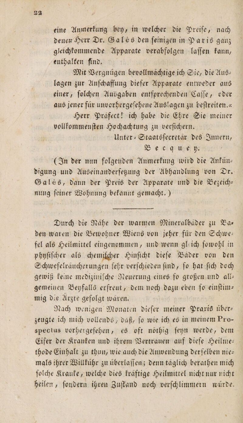 eine 'Hnmerfung kp, tn welcher bie greife, nad) benen £err 0r. @ a l e ö ben [einigen in a r i 6 ganj gleicfyfommenbe Apparate verabfolgen Taffen fann, ent^alfen fi'nb, 90?it Vergnügen bevollmächtige id) 0ie, bie?Tuö- lagen jur 2lnfd)affimg biefer Apparate entweder and einer, feieren ?iuü gaben entfpred)enben (Saffe, ober am&gt; jener für unoorbergefeftene Endlagen §11 befreiten.« Jperr gbräfectI id) ^abe bie ®f)re 0ie meiner voilfommenjlen Jpod)ad/tung 511 oeeftd)erm Untere 0taat6fecretdr be$ Snnern, 33 e c q u e p. (3n ber mm fotgeuben ^tnmerfung wirb bie 2lnfun- bigung unb 3Xuktnanberfe£nng ber 2lbj)anblnng non £&gt;r+ @ale6, bann ber ^Drei6 ber Apparate unb bie ^e§eicb' mmg [einer äöofmung befannt gemacht. ) Xuird) bie 97a^e ber warnten £0?ineralbaber $u 33a* ben waren bie 33ewof)ner 3Öienö non jef)er [ür ben 0d)We-- fel al$ ipeilmittel eingenommen, unb wenn gl*id) fowoftl in pbpftfd)er als? c^emiMer Jpinfüht biefe 33 ab er oon ben 0d)we[elrand)erungen fef;r oerfdfebenftnb, fo fjat ftd&gt; bod) gewiß feine mebigiuifdte Weiterung eine:? fo großen unb all¬ gemeinen 33epfall3 erfreut, betn uod) ba$u eben fo einftim-- tnig bie Är$te gefolgt waren. 33ad) wenigen Monaten biefer meiner ^praa’iS über-- ^ettgte id) mid) ooüenbö, baß, fo wie id) eS in meinem Pro- spectus oorftergefekn, es oft nötfüg fepn werbe, bent Sifer ber Traufen unb ifjrem Vertrauen auf biefe Xpeilme^ t^obe (Einfalt §11 tpun, wie aucfybie 2iuwenbung berfelbett me¬ ntale :f)rer3BiUfuf)r §u überlaßen; benntäglid) beratfjen mid) fold)e Traufe, welche bieS fräftige Jpeilmtttel nidjtmir nicht feilen, fonbern tyten Sufaub nod) oerfd)limmern würbe.