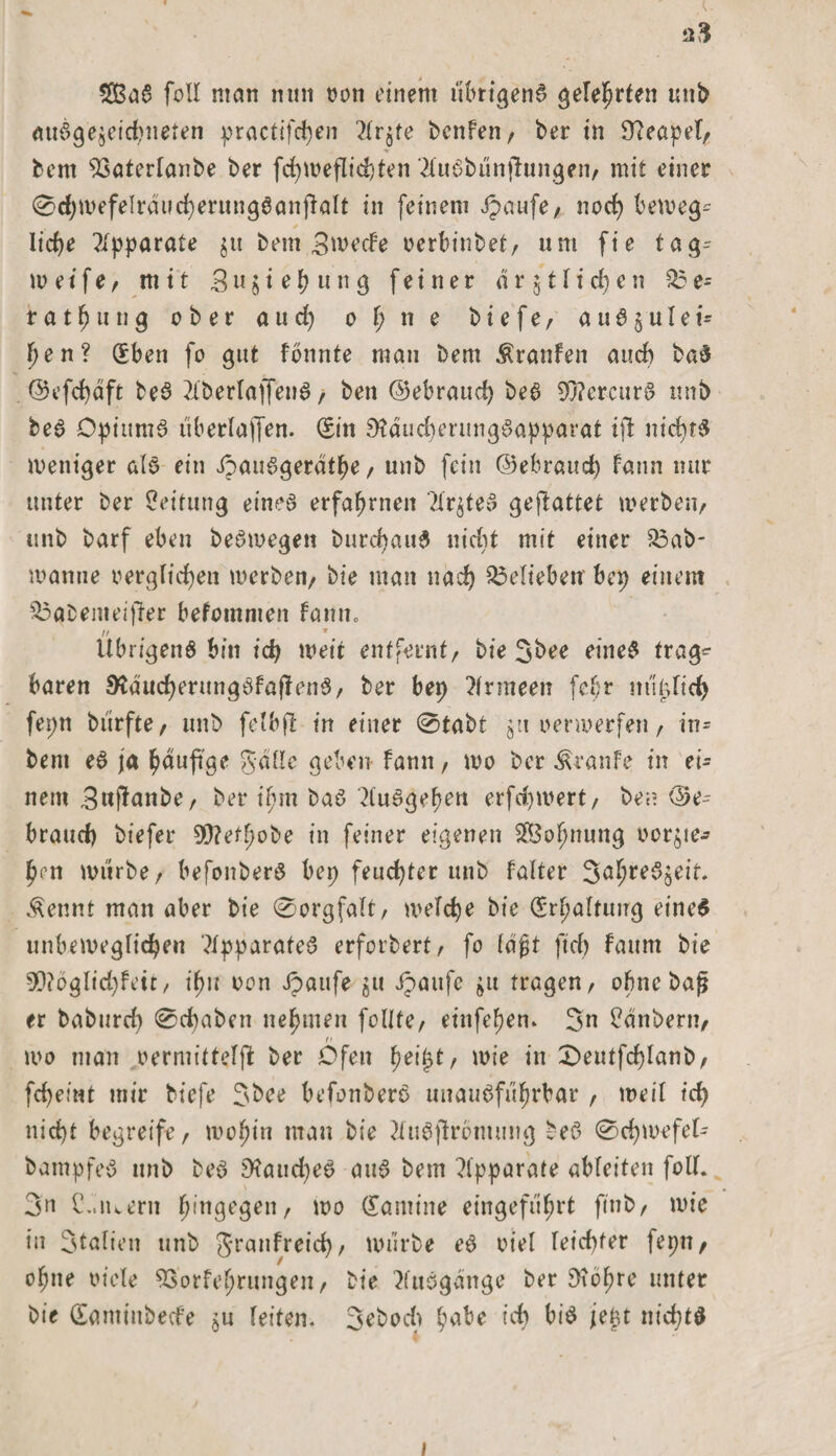 £BaS foll man nun ron einem übrigens gelehrten unb ausgezeichneten practifd)en 2(v$te benfen, ber in 9?eapefr bcm 93aterfanbe ber fchmeflichten ‘2fuSbunffungen/ mit einer 0d)mefelräucherung6anjfaft in feinem Jpaufe/ noch beweg- / liehe Apparate $u bem 3we<fe oerbinbet/ um fie tag- w e i f e f mit 3 u $ i e h u n g feiner d r j t \ i d) e n 05 e- rath itng ober and) 0 f; n e biefe/ auS5ulei- hen? (Eben fo gut fonnte mau bem Äranfeit auch baS ©efchdft beS 2fberlajfenS / ben ©ebraud) beS 90?ercurS unb beS DptumS uberfajjen. (Sin SttducherungSapparat ift nichts weniger als ein ipauSgerdthe, unb fein ©ebrauch Faun nur unter ber Leitung eines erfahrnen '2tr^teS geftattet werben/ unb barf eben beSmegen burdjauS nicht mit einer 33ab- manne rerglidjen werben/ bie man nad) belieben bep einem Qaabemeiffer befommeit fann, 11 » Übrigens bin id) weit entfernt/ bie 3bee eines trag*- baren SldudjerungSfaffenS/ ber bep Armeen fefr ml^Itd) fepn btirfte/ unb fetbft in einer 0tabt jn verwerfen f in= bem eS ja tyauftge gaffe geben bann, mo ber ÄranFe in ei¬ nem Swftnnbe/ ber ifun baS ^uSgehen erfd)mert/ ben ©e-- braud) biefer 9)?effwbe in feiner eigenen SfBohnung ror^te^ h‘U mürbe/ befonberS ber> feuchter unb Falter 3ö^reSjeit Äennt man aber bie 0orgfaft/ wefcbe bie (Erhaltung eines unbeweglichen Apparates erfordert / fo fdjjjt ftcf> faum bie 5D?oglid)Feit/ if>u oon Jpaufe $u Jpaufe $u tragen/ ohne baf? er baburcf) 0d)aben nehmen foUfe/ einfeFjen* 3n Zaubern/ mo man oermitteljf ber Ofen fnifyt, mie in £)eutfcf)fanb, fd^eiwt mir biefe 3bee befonberS unausführbar , weil id) nic^t begreife, wohin man bie ?iuSjtrbmung beS 0d)mefef- bampfeS unb beS 9?aud)eS aus bem Apparate abfeiten folf. 3n C.,iuern h,tl9eÖen/ wo (Eamine eingeführt finb/ mie in 3talien unb granfreid)/ mürbe eS rief feid)ter fepn/ ohne riefe SSorfehrungeit/ bie Ausgänge ber 3?bhre unter bie dantinbeefe zu feiten. 3d>od> ^abe ich bis jej$t nichts 1