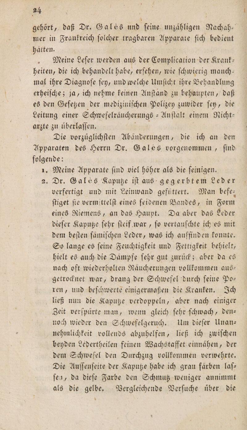 gehört, baß £>r. ©aleS unb feine unzähligen Rachah- wer tu granfreid) fold)er tragbaren Apparate ft cf) bebient Ratten. # Steine Cefer werben auS ber üompltcafion ber Krank¬ heiten, bie id) behanbelt habe, erfehen, wie fchmierig tnanch- mal ihre £>iagnofe fep, unb welche Um ficht ihre £3ehanblung erj)eifd)ej ja / id) neunte feinen 2lnjlänb zu behaupten, baß eS ben ©efejjen ber tnebtjintfc^en fpolizep juwtber fep, bie Leitung einer 0cf)wefelränd)erungS - 2lnjialt einem 9Ud)t* ar^te §u uberlajfen* &amp;ie vorjuglidjflen Abänderungen, bie id) an ben Apparaten beS dperrn X)i. @ales vorgenommen , ftnb folgenbe: i. 9Reine Apparate ftnb viel fyofyev als bie feinigen. 2« £)r. ®aleS 'Äapujje ijl au6 gegerbtem £ e b e r verfertigt unb mit ‘C.eimvanb gefuttert. 0D?an befe- fliget fte vermittelt eines feibenen ^aarnbeS, in gönn eines Riemens, an baS ipatipt. £>a aber baS Öeber biefer Kapufje fehr fteif.war , fo vertaufcbte ich eS mit bem be)len famifc^en 2eber, maS id) aufftnben konnte. @o fange es feine gettd)figfeit unb gettigfeit befielt/ hielt eS aud) bie Kampfe fepr gut zurück; aber ba eS nach oft mieberf;oHen Räucherungen vollkommen auS- getrocfnet mar, brang ber 0d)Wefel burd) feine fpo- ren, unb befeuerte einigermaßen bie Traufen. 3d) ließ nun bie Kapuge verboppeln, aber nach einiger Beit verfpürte man, wenn gfeid) fef?r -fdjwacf), ben- nodj mieber ben 0d)wefelgerud). Um biefer Unan- nef;mltd)feit voflenbS abzuhelfen, ließ ich $tvtfd)en bepben i?ebertt;eifen feinen 2Bad)Staffet einnähen, ber bem 0d)U>efet ben £>urd)zug vollkommen vermehrte. £>ie Aujfenfeite ber Kapupe habe id) grau färben laf- fei / ba biefe garbe ben 0d)mu£ weniger annimmt als bie gelbe. 93ergleid)enbe SScrfudje über bie