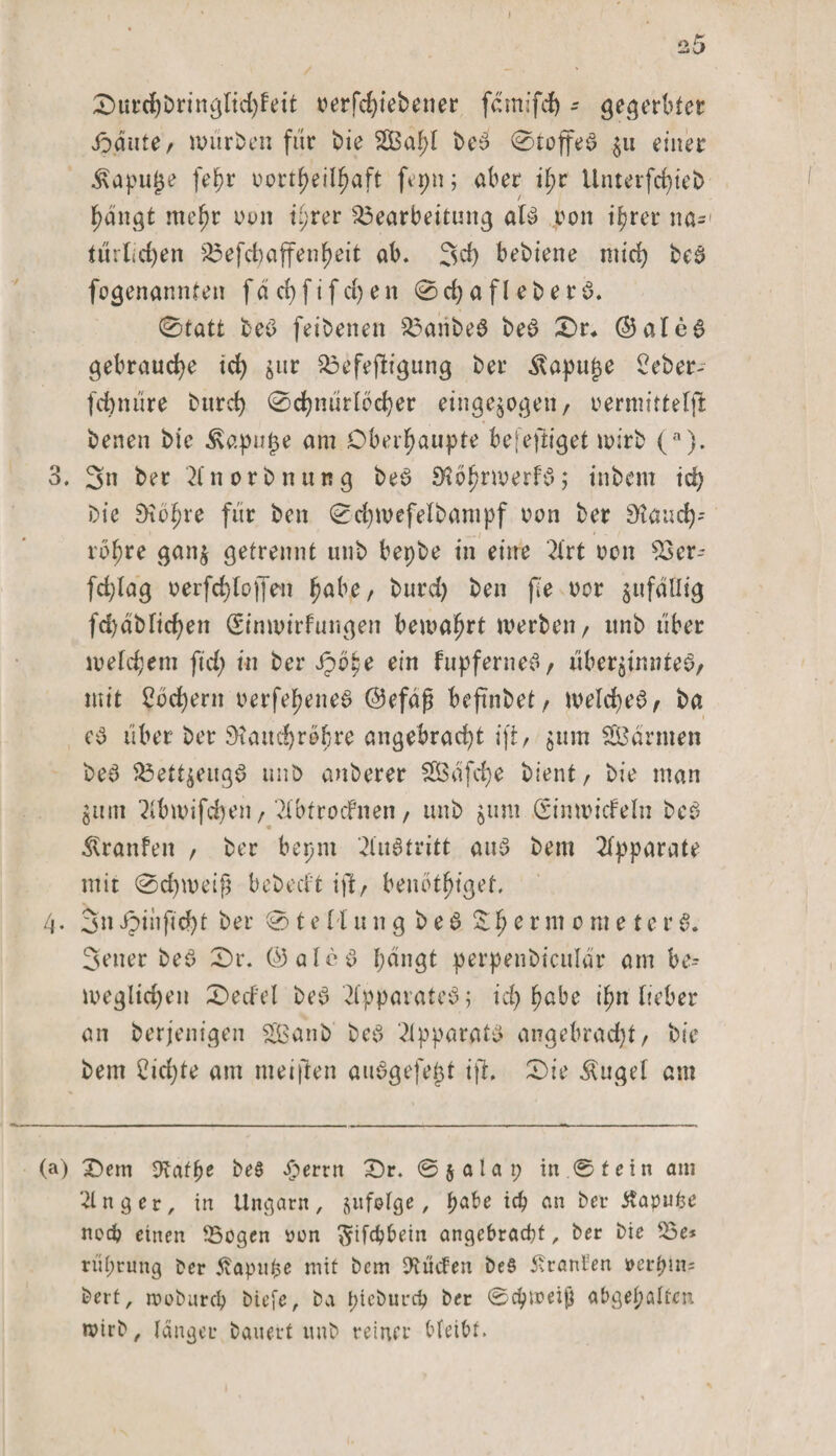 0urd)bringtid)feit verfchiebener f&amp;nifdj - gegerbter i^dute/ würben für bie 2Bat;I beS 0toffeS $u einer Äapu£e fefw uort^eil^aft feptt; aber if&gt;r Unterfd)teb hangt mehr nun iyrer Bearbeitung atS von ihrer na*1 tdrlicfyen Befchaffenheit ab. 3d) bebiene mich beS fogenannten fdd&gt;fifc£&gt;en 0d)afteberS. 0tatt beS feibetten BatibeS beS £&gt;r, ©ateS gebrauche ich $ur Befestigung ber Äapupe Seber* febnüre bttreh 0chndrlöcher eingejogen, vermittelst benen bie Äapu£e am Oberhaupte befestiget wirb (a). 3. Sn ber 2fnorbnnng beS SSöhrwerfS; inbent tci&gt; Die DtoJ^re für ben 0d)WefeIbampf von ber 9tauch* röhre gan$ getrennt uub bepbe in eine 2Crt von 93er- fd;lag verfd)toffen habe, burd) ben fie vor jufdHtg fd) ab liehen (Sinmirfutigen bewahrt werben/ itnb über welchem fid; in ber ipohe ein fupferneS, über^iutteS, mit Sachern verfehltes ©efäfj befinbet / welches , ba es über ber ötandjröbre angebracht ift, $um SBdrnten beS Bettzeugs unb anberer StSdfche bient, bie man gum 2tbwifd)en, Ttbtrocfnen, unb 5um (SimvicFeln beS Äranfett / ber bepnt Austritt aus bem Apparate mit 0d)weift bebedt ift/ benötiget. 4. Sn ipinfid)t ber 01 e H u n g b e S %h e r m 0 m e t c r S. Setter beS 0r. ©alcS I)dngt perpenbiculär am be- weglichen 2&gt;ecfel beS Apparates; id) habe ihn lieber an beteiligen Sßanb beS Apparats angebracht/ bie bem 2id)te am nteijlen auSgefept ift. 0ie Äuget am (a) £)em Diatfye beS £ertn 0r. ©jalat; in.® t ein am •dnger, in Ungarn, jufolge, ich an ber tfapufee noch einen Bogen üon ^ifchhein angebracht, ber bie Be* rührung Oer Äapupe mit bem Briefen beS Äranten »erpln* bert, rooöurch biefe, ba pieburd) ber ©cpweij} abgepalfcn wirb, länger bauert unb reiner bleibt.