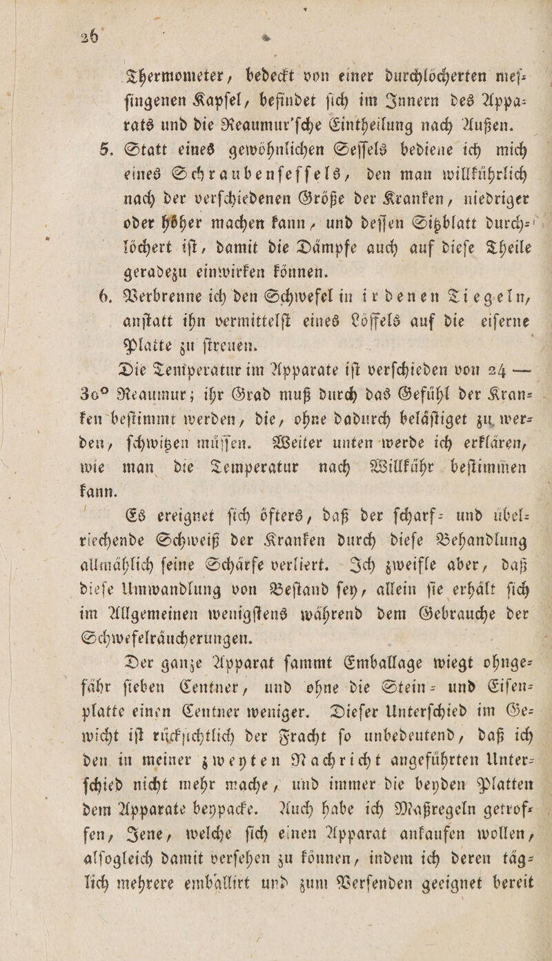 %b ' * i V \ Thermometer, bebedt oon einer burdjlbcfjerten ntef* jmgenen Äapfel, beftnbet ftd) iiti 3nnern beS Appa= ratS unb bie 0?eammtr'fcbe Sint^eilung nach klugen. 5. 0tatt eines gewöhnlichen 0effelS bebiene id) rntcf&gt; eiltet 0chraubenfeffelS, ben man «ullfnhrlich nad) ber oerfchiebenen ©roße ber Traufen/ niebriger ober pftfyer machen fattn, unb beffen 0t^bfatt burd;- * lockert tfi, bamit bte Kampfe auch auf biefe Theüe geraöe$u eimoirfen fonnen. 6. Verbrenne id) ben 0d)ivefel tu t r b e n e n lieget tt/ anffcatt ihn oermitteljl eines CoffelS auf bte eiferne glatte jtt (Irenen. Die Temperatur im Apparate ijl oerfd)ieben oon 24 — 3o° SKeautnur; ifjr ©rab muß burd) baS ©efuftf ber &amp;ran= fett beftimmt werben, bte/ ohne baburd) beläjiiget $u. wer- ben , fchtt&gt;t£en muffen. Leiter unten werbe id) erklären, wie man bte Temperatur nach 2Bidfuf)r bejlimmen fann. (£$ ereignet ftd) öfters, baß ber fdjarf-- unb ubel- riedjenbe 0d)weiß ber Äranfen burcf) biefe $3ehanblitng allmählich feine 0d)ärfe oerliert. 3’d) zweifle aber, baß biefe Uinwanblung oon löejlanb fep, allein fte erhält ftd) im Allgemeinen menigjlenS md^renb bem ©ebraudje ber 0d;mefelrdud)erimgen. Der gan$e Apparat fammt Emballage wiegt chnge- fäbt fteben «Xentner, unb ohne bie 0tein - unb (Sifen- platte einen Zentner weniger. Diefer Unterfdjieb im ©e- mid)t i)l rt'irffid;tlid&gt; ber gracfyt fo unbebeutenb, baß id) ben in meiner $ w e p t e n 9?achrid)t angeführten Unter-- fdjieb nicht mehr mache, unb immer bie bepben glatten bem Apparate beppade. Auch habe id) 9D?aßregclti getrof* fen, 3ene, welche fid) einen Apparat anfaufen wollen, alfogleich bamit oerfefpen jtt fötinen, inbem ich bereit täg¬ lich mehrere embgtlirt unb $uni 93erfenben geeignet bereit