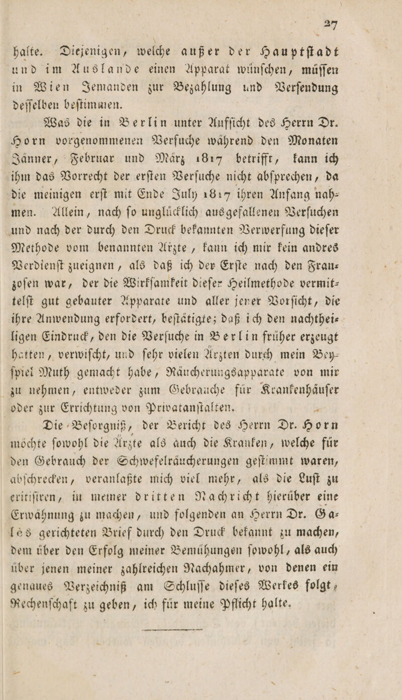 falte. diejenigen, welche außer Der ipauptjlabt t: u D i m 21 u Sl a n b e einen Apparat wünfchen, muffen in Sten S^manDen $ur Bewaldung unD SSetfenbung bejfelben befummelt. 2ßaS Die in Berlin unter 7Xnfftc£&gt;t DeS ipernt dr. Sporn oorgenommenen 93erfud)e wdl;renb Den Monaten Sdnner, gebruar unD SO?dr§ 1817 betrifft, fann id) i^m Das 93orred)t Der erfien 93erfitcf&gt;e nid&gt;t abfpred)en, Da Die meintgen erßt mit (SnDe Sulp 1817 i(;ren Anfang nah¬ men. Allein, nad) fo unglücflid) ausgefallenen 53erfud)en unD nach Der Durd) Den drucf befannten Verwerfung Diefer 9D?et^oDe 00m benannten 2lr$te / fann id) mir fein anbreS Verbienft: jueignen, als Daß ich Der (Srjte nad) Den grau* $ofen war, Der Die Sirffamfeit Diefer Jpeifmetljobe oermit¬ teißt gut gebauter Apparate unD aller jener Verficht, Die ipre 2lnmenbung erforDert, bestätigte; Daß icf) Den nad)tljei* ligen (Einbruch', Den Die Verfud)e in Berlin früher erzeugt n Ratten, oerwifdjt, unD fel;r oielen 2Xrgten Durd) mein 33 ep-- fpiel 90?utl^ gemacht f;abe, 9?dud)ertuigSapparate oon mir $u nehmen, entmeDer jttm @ebraud)e für ^ranfen^dufer aber jur (Errichtung non ^riratanjlalten, die'Beforgniß, Der Bericht DeS iperrn dr. Sporn möchte fornobl Die 4r$fe als dud) Die Traufen, welche für Den Gebrauch Der 0d)mefeIrdnd)erungen gejlimmt waren, abfchrecfen, oeranlaßte mid) oiel mef;r, als Die 2uft $u eririfiren, tu meiner Dritten 9?ad)rid)t hierüber eine (Erwähnung ju madjen, mtD felgenben an sperr» dr. @a* leS gerichteten Brief Durd) Den drucf befannt $u machen, Dem über Den (Erfolg meiner Bemühungen fowofd, als aud) über jenen meiner $al)lreid)en Nachahmer, non Denen ein genaues Ver$eid)niß am 0d)luffe DiefeS SÖSerfeS folgt, tKechenfd)aft ^u geben, idi für meine Pflicht falte.