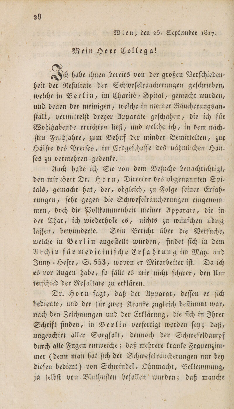 s8 ÜBiett, ben 25. September 1817. 93? ein fperr Eollegö! l;abe ipneu bereite oon ber großen Sßerfdjieben* heit ber SH'eftiltate ber 0chwefelraudjerungen gefchrieben, welche tu Berlin, im Eharite--@pital, gemacht würben, mtb benen ber weinigen, weld;e in meiner $tfdticfyerung6an- ftalt, oermittelft breper 'Apparate gefdjahcn, bie ict> für fßolupabenbe errichten fiep, ttnb meiere,idj, in bem ndcb- flett guif)ja^re, gum 33ebuf ber tninber bemittelten, gur ppdlfte be§ greifet?, im Erbgefchoffe be@ ndhmlidjen Jpau- feö gtt vermehren gebenfe. ?l«4 Babe id) 0ie Don bem befuge benachrichtigt/ ben mir iperr 2)r. Jporn, £>irector beö obgenannten 0pi- tal$, gemacht hat, ber/ obgleid), gu golge feiner Erfah¬ rung eil/ fef;r gegen bie 0d)mefelrdud)erttngen eingenonu tuet?/ hoch bie 53olIfommenheit meiner $pparate, bie tn ber Shat/ id) wteberhole cd, nichts gu wunfchen tibrig (affen / bewunberte. 0'ein Bericht über bie 93erfucf)e, welche in Berlin ungeteilt mürben'/ ftnbet ftd) in bem 71 rd)iu fur mebicinifd)e Erfahrung im 99?ap-- mtb 3unp - i^efte / 0.553, wooon er Mitarbeiter ißt. 25a ich €$ oor Tlugen höbe, fo fallt ed mir nid)t fchwer, ben Un* terfd)ieb ber 9?efultate gu erflären. 2>r. ipcrn fagt, baß ber Apparat, beffen er ftd) bebiente, unb ber für gm et; Traufe gugleid) benimmt mar, nach ben Beidjnungen unb ber Erklärung, bie ftd) in 3hrer 0d)rift ft’nben, in Berlin oerfertigt worben fei;; baß, ungeachtet aller 0orgfalt, bennod) ber 0d)mefelbampf bttreh alle gugen entweiche; baß mehrere franfe grauengint* mer (benn man hat ftd) ber 0chmefetraud)erungen nur bep biefen bebient) oon 0d)minbel, Ohnmacht, beflemnutng, ja felbßt oon S3Iutf>uften befallen mürben; baß manche