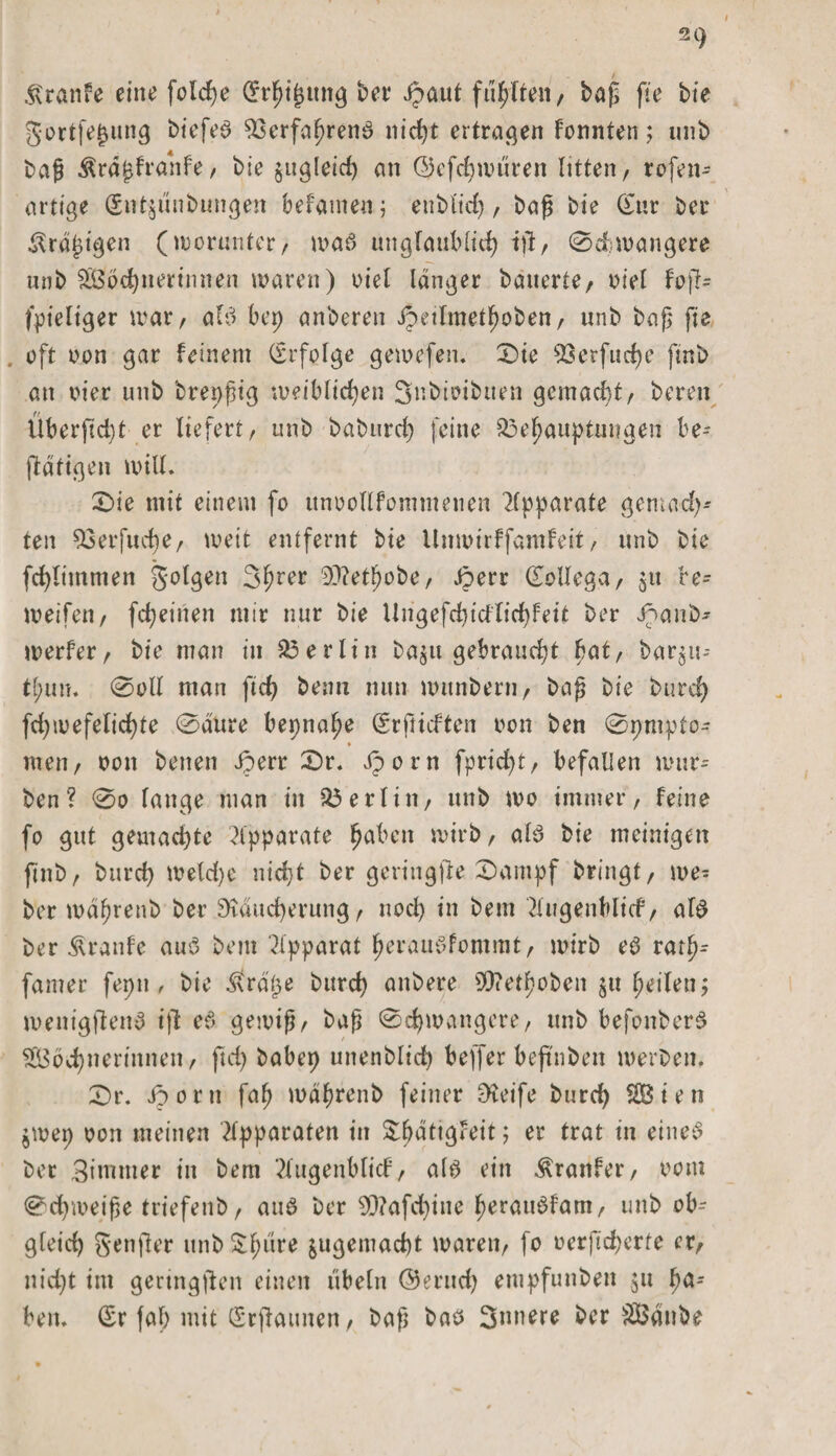 21) $ranfe eine fotche Srhi£tutg bet' i^aut füllte«/ baß fie bie gortfe^ung biefea Verfahrens nirf)t ertragen kennten; unb baß $rd£franfe, bie jugleid) an ©efchwdren litten, rofen- artige (Sntjunbungen befameu; enbltd), baß bie Sur ber £rd£igen (worunter/ was unglaublich tjl, ©cbwangere unb Wöchnerinnen waren) viel langer bauerte, viel fpieliger war, aB bep anberen Jpetlmetfwben, unb bap fie oft non gar feinem (Erfolge gewefen. 0ie Verfuge finb an vier unb brepßig weiblichen Snbioibuen gemadif, bereu Überftd)t er liefert, unb baburch feine Behauptungen be¬ tätigen will, (Die mit einem fo ttnvollfommenen Apparate gemal¬ ten Verfucfje, weit entfernt bie llnwirffamfeit, unb bie fcblimmen folgen 3hrer 20?et^obe, £err Sollega, gtt be¬ wegen, fd)einen mir nur bie Ungefdjicflid)feit ber Jpanb- werfer, bie man in Berlin ba^u gebraucht bat, bar^u-- tl;im. 0oll man fid) beim nun witnbern, baß bie burd) fd)wefelichte 0aure bepna^e Srfricften von ben 0pmpto- » men, von benen Jperr (Dr. iporn fprid)t, befallen wür¬ ben? 0o fange man in Berlin, unb wo immer, feine fo gut gemachte Apparate haben wirb, aB bie meinigen finb, burcf) weld)e nicht ber gcriugfte (Dampf bringt, we= ber mdhrenb ber Dtducherung, nod) in bem Hugenblicf, aB ber Traufe aua bem Apparat herauSfommt, wirb e6 rarl^ famer fepn , bie $rdtje burd) anbere S)?ethoben §u heilen; wenigjtena ift eS gewiß, baß 0d)wangcre, unb befonbera Wöchnerinnen, fleh babep unenblid) beffer beflnben werben. 0r. Jöoru fah wdhrenb feiner Steife burch Wien $wep von meinen Apparaten in Sl^dti^Feit ; er trat in eines ber 3innner in bem 2(ugenblicf, aB ein $ranfer, vom 0ch'weiße triefenb, aus ber 90?afd)iue heraiBfam, unb ob- gleid) genjler unb $hure &amp;ugemad)t waren, fo vcrfichcrfe er, nicht im gertngflen einen Übeln @erud) etupfunben 511 ha¬ ben. Sr fah mit Srflaunen, baß bas innere ber Wdube