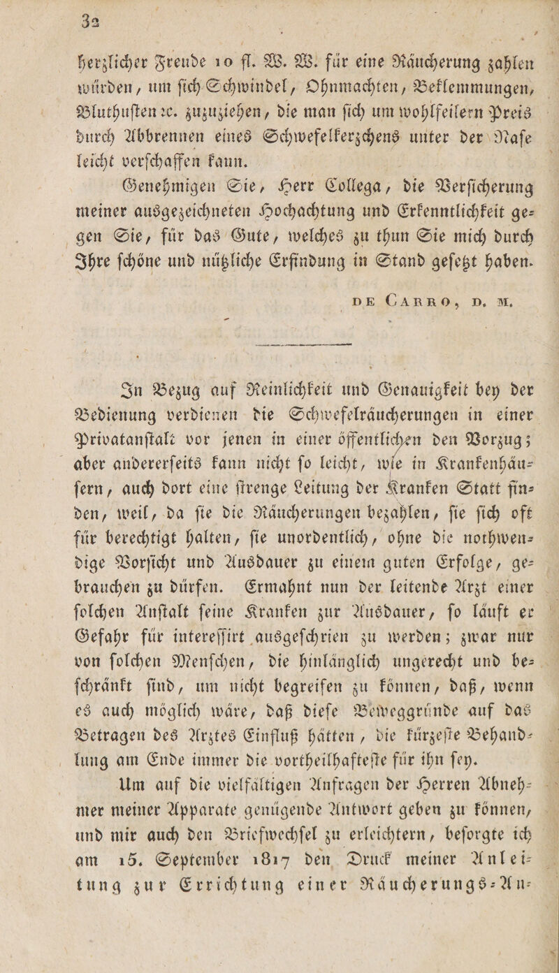 3s / herzlicher greube io fl. SB. SOS. für eine Stducherung zahlen würben/ tun fid) 0d)winbef/ Ohnmächten/ S3eflcmmungen, §3lutf?uflen tc. $u$uziehen/ bie man ftd&gt; um wo^ifeifern pret'a burch Abbrennen eines? 0chwefelf ersehene? unter ber Diafe leicht oerfchaffen faun. ©enehmigeit 0ie, iperr (Eollega/ bie SSerftcherung meiner ausgezeichneten Hochachtung imb (Srfenmlichfeit ge¬ gen 0ie/ für baS ®nte, welches zu tfyun 0ie mid) burch 3^re fchbne unb mißliche Erjtnbung in 0tanb gefegt haben. DE CaRRO, D. M. 3n S3e^ttg auf SKeinlid^feit unb ©enauigfeit bep ber S3ebienung nerbienen bie 0d)wefelräuch erun gen in einer prioatanfklt twr jenen in einer öffentlichen ben Vorzug; aber anbererfeits fann nid;t fo leicht, wie in ^ranfenbän- feni/ auch bort eine ftrenge Leitung ber itranfen 0tatt ftn- beii/ weil/ ba fte bie Sldttdjerungen bejahen/ fte ftd) oft für berechtigt galten, fte unorbentlid)/ ohne bie not^rnen- bige S3orfid)t unb 2i'u£bauer zu einem guten (Erfolge/ ge¬ brauchen $u burfen. (Ermahnt nun ber leitenbe ?Xr§t einer feldjett Anftalt feine Traufen jur AttSbatter/ fo lauft er ©efahr für intereffirt .auögefchrien ju werben; $war nur non folcben 9D?enfd)en f bie hinlänglich ungerecht unb be- fd)ranlt ftnb, um nicht begreifen §u fbmten, baß/ wenn e$ aud) mbglid) wäre/ baß biefe S3eWeggrunbe auf baS betragen beö Ar$teS (Einfluß hatten, bie Für^ejle Soehanb- luitg am &lt;Enbe immer bie oortheilhaftejle für ihn fep. Um auf bie oielfaltigen Anfragen ber Jperren Abneh-- nter meiner Apparate genugenbe Antwort geben ju fonnett/ unb mir auch ben S3riefwed)fel ju erleichtern / befolgte ich am 15. 0eptember 1817 ben 0rttcF meiner Anlei¬ tung $ur Errichtung einer Stau eher uttgS; An-