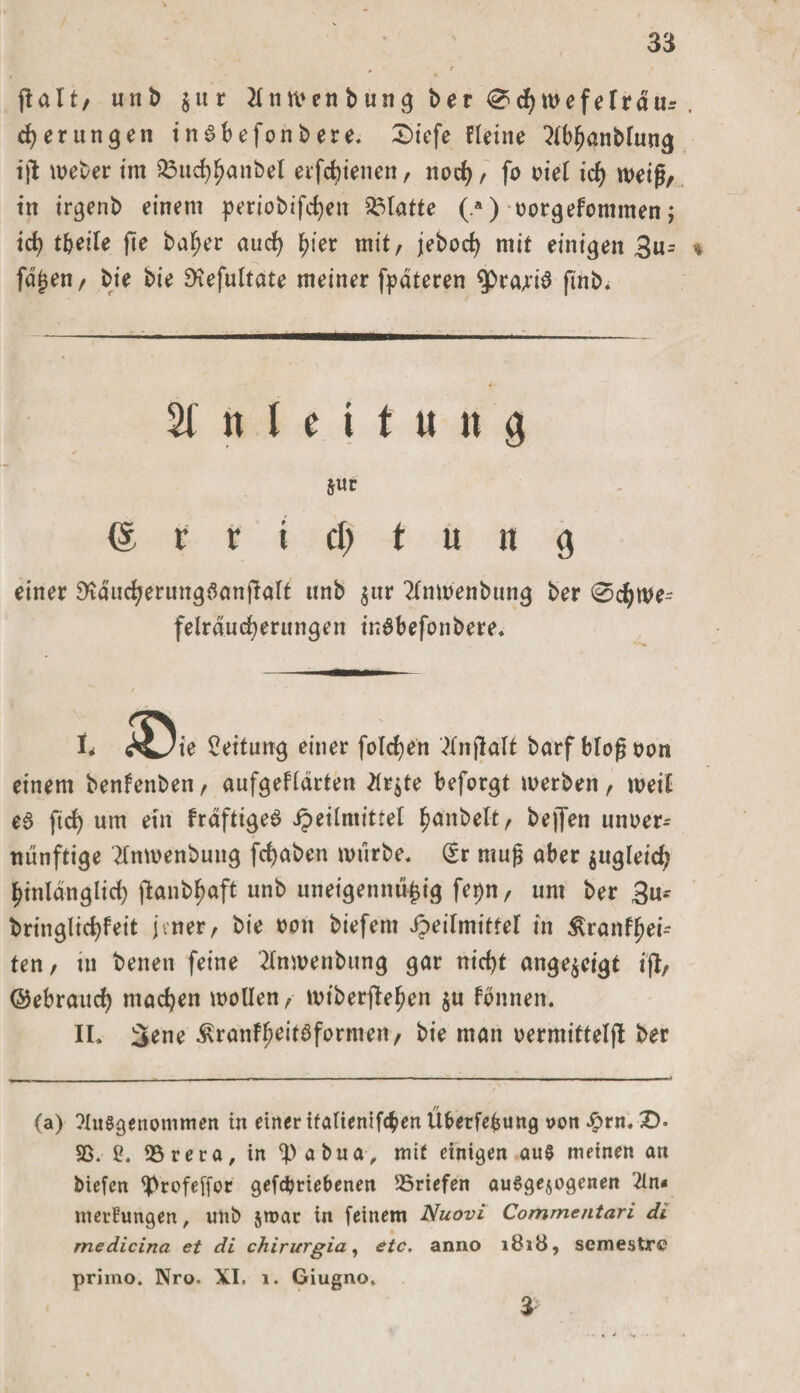 palt/ unb $ur tfnwen bung ber 0 cfywefelrdur , gerungen inSbefonbere. £&gt;iefe Heine 2lbf)anbfung ijl Weber im 33ud)ljanbel erfc^iencn, nod), fo oie( id) weif/ in irgenb einem periobifcfyen Platte (.*) oorgefommen; id? t&amp;eile fte bafjer aud) fjier mit, jebod) mit einigen 3u= % fdjjen, bie bie £Kefu(tate meiner fpateren ^ßrajis ftnb. Anleitung JUt © r t i d) t ü n g einer SKducfyerungSanpalt unb $ur ?XnWenbung ber 0d)we^ felrducfyerungen inSbefonbere. l&lt; ^L/ie Leitung einer folgen Anjlalt barf blof oon einem benfenben / aufgeflärten Ar$te beforgt werben, weil e3 ftd) um ein frdftigeS ipeiimittel $anbelt, bejfen unoer- tuinftige Anwenbung fdjaben würbe. dt muf aber jugleid; hinlänglich jlanbfjaft unb uneigennü^ig fe^n, um ber 3u* bringlidjfeit jener, bie non biefem Heilmittel in $ranff?ei- ten, in benen feine Anwenbung gar nid)t ange^cigt ifl, ©ebraud) machen wollen, wtberpefjen $u fbnnen. II. 3ene ^ranFfjeitSformen, bie man oermittelfl ber (a) Ausgenommen in einer italienifcben Überfefcung oon £rn. £&gt;• 95. 2. 95 re ca, in ipabua, mit einigen au§ meinen an biefen tyrofeffor gefdjtiebenen 95riefen ausgewogenen An¬ merkungen, unb jroar in feinem Nuovi Commentari di medicina et di chirurgia, etc. anno 1818, semestre primo. Nro- XI. 1. Giugno. 3-