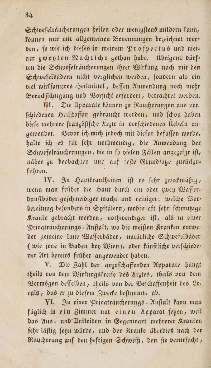 0chwefelräucherungen fjetfen ober wenigjlenS milbern famt, fonnen mir mit allgemeinen Benennungen bezeichnet Ser¬ ben / fo wie td) biefeS in meinem $&gt;rofpectuS unb mei¬ ner jwepten 9?achrid)t gethan fmbe. Übrigens bürf* ten bie 0d)mefelräud)erungen ihrer SGBirfung nad) mit ben 0d)roefelbäbern nicht oerglichen werben, fonbern als eilt oiel roirtfamcreS Heilmittel/ bejfcn 2lnwenbung noch mehr Berüd'ftd)tigung unb Borfid)t erfordert / betrachtet werben. HI. 2)te Apparate fonnen $u Räucherungen aus oer- fd)iebenen Hnlftojfen gebraud)t werben , unb fchon h&lt;*ben if ' i // biefe mehrere fran^ofifche 2lr^te in oerfchiebenen Uebeln an- gewenbet. Beoor id)tnid) jebod) mit biefen befajfen werbe, halte ich *S für fel;r nothwenbig, bie 2lnwenbung ber 0d)wefelräud)erungen, bie in fo oielcn galten angejeigt ijl, näher $u beobachten unb auf fejle ©rjmbfä^e zurüd$u- fiihren. IY. 3« Hail^l'^n^eiten ijt eS feb?r ^wertmäßig, wenn man früher bie Haut butd) tfin °ber swep SCBalTer- bunjlbäber gefchmeibiger mad)t unb reiniget; weld)e %3or* bereitung befonberS in 0pitälern, wohin oft fepr fdmtu^ige Traufe gebracht werben, nothwenbiger i(l, als in einer ^&gt;rioaträud)erungS --'2lnjlalt, wo bie meinen Traufen entwe- ber gemeine laue BSajferbäber, natürliche 0chmefelbäber (wie jene in Baben bep f2Bien), ober fünflliche oerfd)iebe- ner 2lrt bereits früher angewenbet haben. Y. £)ie Safyl ber anjufchaffenben Apparate hängt thrilS ooit bent SKSirfungSfreife beS 2lr^teS, theilS oon bem Vermögen beffefben, tpeilS oon ber Befchaffenheit beS IV calS, baS er $u biefem Bwed’e bejlimmt, ab. YI. 3» einer ^prioaträucherungS - 2inftalt famt man füglich in ein Brntmer nur einen Apparat fe£en, weil baS 21 uS - unb~Ztnfleiben in ©egenwart mehrerer Äranfen fehr läflig fepn würbe, unb ber Äranfe überbiefj nad) ber Räucherung auf ben heftigen 0chweiß, ben fie oerurfacht,