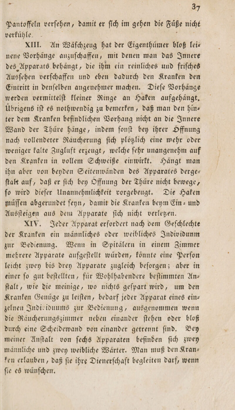 Pantoffeln oerfehen, bamit er ftd) im gehen bte guße nid)* oerfiihle. - XIII. 2In Säfchseug ^at ber (Sigenthumer bloß lei* neue Vorhänge an$ufchaffen, mit beiten man baa Snnere bea^lpparata behängt, bie ihm ein reinlichea «nb frifchea 21tieferen oerfchaffen unb eben baburd) ben Äranfen ben Eintritt in benfelben angenehmer machen. £)iefe Vorhänge werben oermittelfl Heiner Rtnge an ipafen aufgehdngt. Übrigen^ if&gt; ea nothwenbig $u bemerfen, baß man ben hin* fer bem Äranfen beftnblid&gt;en Vorhang nicht an bie Snnere £ßanb ber Zfyüve h&lt;*n.ge, inbem fonjl bep ihrer Öffnung nach oollenbeter Räucherung fich plb^Iich eine mehr ober weniger falte Sngluft erzeugt, welche fehr unangenehm auf ben Uranien in oollem 0djweiße eitiwirff. ipängt man ihn aber oon bepben 0eitenwänben bea ?Ipparatea berge* ftabt auf&gt; baß er ft cf) bep Öffnung ber $hiire nicht bewege, fo wirb biefer ilnannehmlichfeit oorgebeugt* 0ie Jpafen tnujfen abgerunbet fepn, bamit bie Traufen bepmSin* nnb 2fuaffeigen aua bem Apparate ßd) nicht oerle^en. XIV. 3eber 2lpparat erforbert nad) bem ©efdßechte ber Uranien ein männlichea ober weibfichea Snbioibunm $itr 33ebienung. 2Benn in 0pitäIern in einem Simmer mehrere Apparate aufgeftellt würben/ fönitfe eine perfoit leicht jwep bia brep Apparate zugleich beforgen; aber in einer fo gut beßellten, für fÖ3ohf^abenbere beßimmten 2ln* fialt, wie bie meinige/ wo nichta gefpart wirb, um ben Äranfen ©einige $u letßen, bebarf jeber Apparat einea ein* jelnen 3nbiei&amp;mtma $ur 23ebienung, aitagenontmen wenn bie Räucherungö$imnier neben einanber flehen ober bloß burch eine 0cheibewanb oon einanber getrennt finb. 23ep meiner 2Inftalt oon fec£&gt;ö Apparaten beft'nben fich $wep männliche unb jwep weibliche härter. Wan muß ben&amp;ran* fen erlauben, baß fie ihre 0ienerfd)aft begleiten barf, wenn fte ea wunfchem