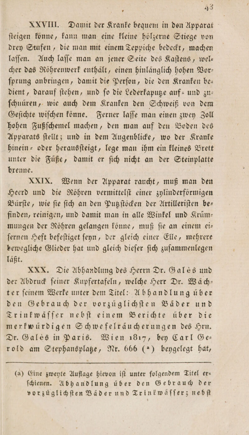 ßeigen fbnne, fann man eine Heine Ijbljerne 0tiege von brep 0tufen , bie man mtt einem Xeppidje bebecf't, machen raffen. 2lud) laffe man an jener 0eite be§ KaßenS, wel* * d;er baö Dfbfjremuerf enthalt, einen tjinlanglid) f)oben 9Sür- fprung anbringen, bamit bie Werfen, bie ben Kranfen be* bient, baranf flehen, unb fo bie £eberfapu£e auf- unb $11- fcfymiren, wie aud) bem Uranien ben 0cf)tveiß non bem ©eftdße mifcfyen fbnne. gerner laffe man einen jmep 3vU l^ofjen gußfdjemel machen, ben man auf ben A3eben beö Apparats ßellt j unb in bem ^lugenblicfe, wo ber Kranfe hinein ^ ober fjerauößeigt, lege man ifjm ein Heiner A3rett unter bie güße, bamit er fic^&gt; nirfjt an ber Steinplatte brenne. XXIX. 2Benn ber Apparat raucht, muß man ben ipeerb unb bie 9?bljren vermittelt einer $plinberfbrniigen durfte, wie fte ftd&gt; an ben 9&gt;u£ßbcfen ber 2lrtillenjlen be- ftnben, reinigen/ unb bamit man in alle Aßinfel unb Krüm¬ mungen ber 9tbf;ren gelangen fbnne, muß fte an einem ei¬ fernen Jpeft befeßiget fepn, ber gleid) einer (Sllc, mehrere bewegliche ©lieber fyat unb gleid) biefer ftd) $ufammenlegen laßt. XXX. 0ie 2lbfjanblung beb iperrn 0r. © al e $ unb ber Tlbbrucf feiner Kupfertafeln, weldje iperr £&gt;r. 28 äd)* ter feinem ABerfe unter bem Xitel: 11 bf)anblu ng über ben ©ebraud) ber o o r $ ü g l i d) ß c tt A3 aber unb X r i n f w ä f f e r n e b fl einem A3 e r i d) t e über bie tu e r f w ü r b i g e n 0 d) w e f e l r a u d) e r u n g e n be3 Jprtt. £&gt;r. @ale$ in ^&gt;ari6. AB ien 1817, bep (£ arl ©e= rolb am 0tep£an6pla£e, 3ir. 666 (a) bepgelegt f)at, (a) (Sine jroepfe 2lußage pievon iß unter folcjenbem Xitel er* fdpenen. 2U&gt;panblung über ben ©e brau cp ber *oräüglid?ßenA3äbcr « n b Xrinfraäffer; n e b ß