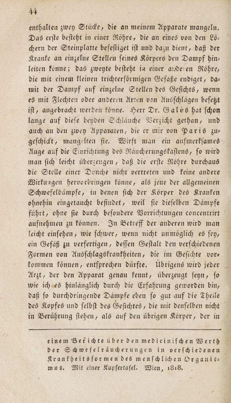 enthalten $wep 0tücfe, bie an meinem Apparate mangeln. 3)aS er)le befleld in einer Dtd^re-/ bie an eines? oon ben 2b- djern ber 0teinplatte befejliget ift tinb bajit bient, bajl ber Traufe an einzelne Stellen feineö Körpers ben 0ampf In¬ letten fbnne; ba3 $n&gt;epte befielt i« einer anderen Sftbhre, bie mit einem ffeinen trichterförmigen ©efafje enbiget, Da¬ mit ber £&gt;antpf auf einzelne 0telfen beb ©efid)t3, wenn eb mit gfedjten aber anbemt Wirten oen ?iu3fchfdgen befejjt ift, angebracht werben fbnne. Jperr 0r. ©aleb hat fc^cn lange auf biefe bepben 0d)fduche Verricht get^an, unb and) an ben $u&gt;ep Apparaten, bie er mir oon ^partb $u- gefd)icft, mangelten fte. SEBirft man ein aufnterffameS 2(uge auf bie Einrichtung be*3 9?dud}erungefaften6, fo wirb man fiel) reicht liberjeugen, bajj bie erfte 9tope burchauS bie 0tefle einer £&gt;ond;e nicht oertreten unb feine anbete $Birfu agen fwroorbringen Fönne, al3 jene ber allgemeinen 0d)mefelbdmpfe, in Denen ftd) Der Körper De3 Traufen opiepn eingetaucht befmbef, weil fte biefelben Kampfe führt, o^ne fte burd) befotibere Vorrichtungen concentrirt aufnehmen jtt fonnen. 3n betreff ber anberett wirb man leidp einfehen, wie ferner, wenn nicht unmöglich e3 fep, ein ©efag $u oerfertigen, beffett ©efialt ben oerfd)iebeneit formen oon ‘Hu3fchlag3franfheiten, bie im ©eftd)te oor* rt fommeti fonnen, entfpredjen bürfte. Übrigens wirb jeber ?Xr$t, ber ben Apparat genau fennt, überzeugt fepn, fo wie id) eb hinlänglich burd) bie Erfahrung getoorben bin, Da}} fo burchbringenbe Kampfe eben fo gut auf bie $he^e ■ De3 Kopfes unb felbft beg @eftd)te3, bie mit benfelben nicht in Berührung flehen, aB auf ben übrigen Körper, ber in einem e r i d? t e über Den mebteinifepen e r f p ber @d?n&gt;efefraucperungen in perfekte Denen ^ranfpeitöfoemen beö m e n f cp (icp e n Organik nuii tXJbit einer Ä'upfertafef. ffiien, 1818.