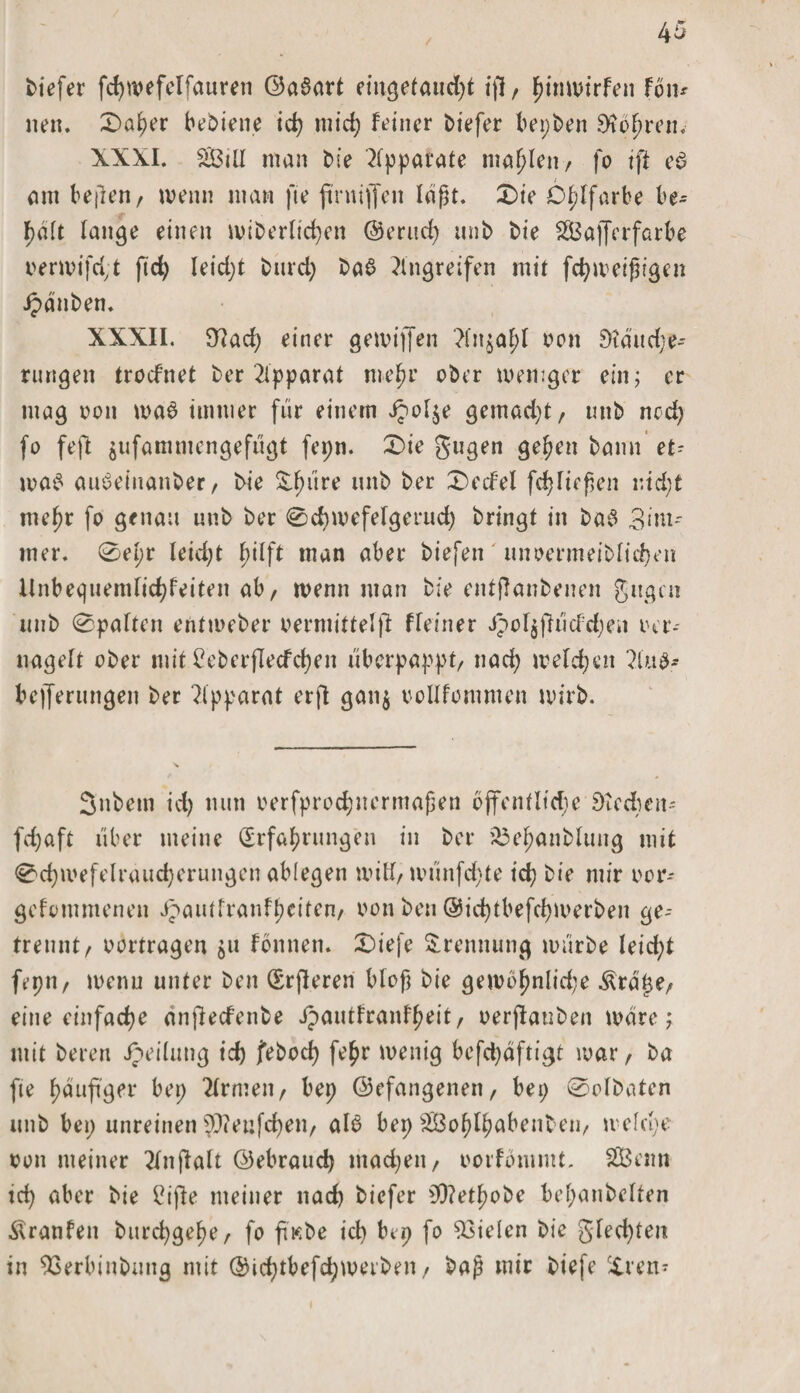 biefer fchwefelfauren ©a$art eingefaucht ifl/ fmmnrfe» Fbi u neu. 0aher bediene id) mich Feiner biefer beiden bohren. \XXI. SlÖiU man bie Apparate mahlen/ fo ift e$ am b eilen, wenn man fie ftntijfeit laßt. £&gt;ie Ölfarbe be¬ halt lan^e einen wiberlid)en ©erud) unb bie SSBaffcrfarbe oerwifd,t fld) leid)t burd) baS Eingreifen mit fchweifugen Jpdnben. XXXII. 9Ead) einer gewiffen Einmal;! oon and)er¬ rungen trod’net ber Apparat mehr ober weniger ein; er mag von wa6 immer für einem J?ol$e gemad)t, unb ncd) fo feft $ufammengefügt fepn. X&gt;ie gugen gehen bann et- wa£ auSeinanber, bie ^iire unb ber £&gt;ecFel fdjfiefen i:td;t mehr fo genau unb ber 0d)wefeIgerud) bringt in ba$ 3im-- mer. 0el;r leid)t hilft man aber biefen' unoermeiblid)en Unbequemlichkeiten ab, wenn man bie entflanbenen gugcn unb 0paften entweber oermittel)! Ffeiner i?ol$fh'icFd)eit oer- uagelt ober mit Ceberflecfdjen überpappt/ nad) welchen Elub- bejferungen ber Elpparat erft gan$ oollfommen wirb. 3nbem id) nun oerfprodjnermafen öffentliche £&gt;tcd;eii' fd)aft über meine (Erfahrungen in ber £3ef;anblung mit 0d)wefelraud)erungen ablegen witi/ wünfd;-te ich bie mir oor- gefommenen JpautfranFf)eiten, oonben ®id)tbefchwerben ge-- trennt/ oortragen $u Fonnem £&gt;iefe Trennung würbe leicht fepn, wenn unter ben (Srjleren bloß bie gewbhnlid;e Ärdtje, eine einfache anflecfenbe ipautfranf^eit, oerjlauben wäre; mit bereu Jpeilung id) febod) fe^r wenig befd)dftigt war, ba fte f&gt;duft9er bep Etrmen, bep ©efangenen, bep 0olbaten unb bep unreinen $tfenfd)en, al6 bep ^ßoh&gt;IF?abent eii/ welche oon meiner Etnjlalt ©ebraud) mad)eii/ oorFbmmt. 2Betm tch aber bie £ijle meiner nad) biefer 9&gt;)?ethobe bel)anbelten Äranfen burd)gehe, fo fiV.be id) bep fo fielen bie gled)ten in 93erbiubung mit ©id)tbefd;wetben , baß mir biefe Xren-