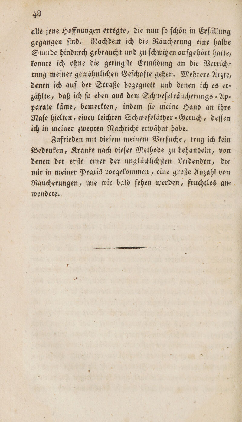 alle jene Hoffnungen erregte, bie nun fo fd)bn in (Erfüllung gegangen fint&gt;* Sttacfjbem id) bie Sftäucfyerung eine J^albe @tunbe funburd) gebraucht unb äufd)mi£en aufgef)brt fjatte, fonnte id) o^ne bie geringjle Gsrnuibung an bie Verrich¬ tung meiner gcmofjn liehen ©efchdfte ge^en. 99&lt;efjrere 2lr§re, benen td) auf ber 0traße begegnete unb benen ich e$ er- jd^lte/ baß ich fo eben au6 bem ^cfywefelraudjerungs - 2lp- parate fdrne, bemerken , inbem fte meine Jpanb an i^re 9?afe hielten, einen leichten ©chmefetätber^ ©eruch, helfen ich in meiner $mepten Nachricht ermähnt fmbe. Sufrieben mit biefem meinem Verfuche, trug ich fein 83ebenfen, Traufe nach btefer 93?etbobe ju befjanbefn, oon benen ber erjle einer ber ungltidlichfien Ceibenb'en, bie mir in meiner $&gt;ra;ri3 oorgefömmen , eine große 2in^a^l oon £Kdud)erungen, mie mir halb fe^en merben, fruchtlos an« menbete*