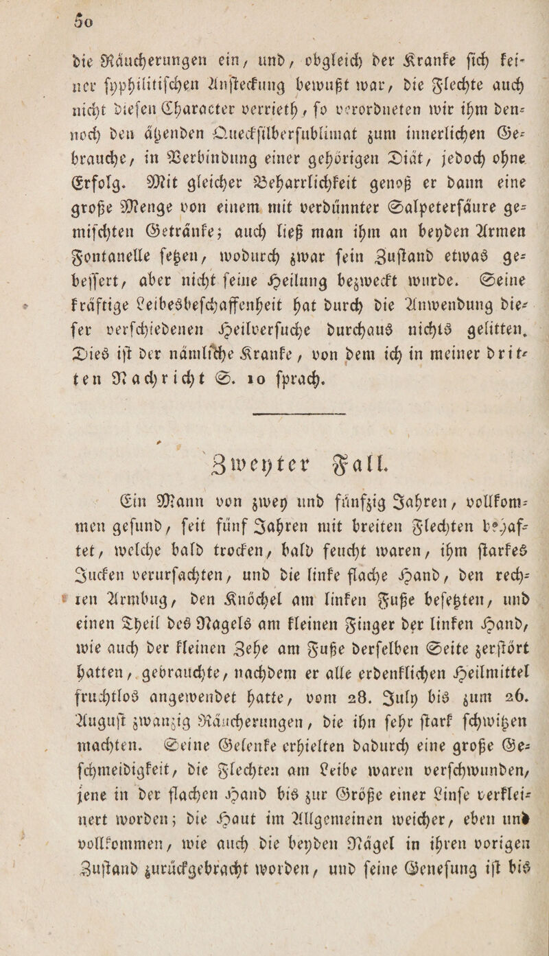 bie Rducherungen ein, tmb/ obgleid) bei* Traufe fid) fei- net* ft;pf)üttifd)en Anfiedung bewußt war, bie gled)te aud) nicht btefen üharaeter oerrtetf), fo oerorbneten wir ihm ben- nod) beu a^enben Omedfilberfublimat $um innerlichen ©e= brauche/ in ^etbinbung einer gehörigen X)iät/ jebod) ohne (Srfolg. 2Rit gleicher £3eharrlid)feit genoß er bann eine große Stenge oon einem mit oerbdnnter 0alpeterfäure ge= mifdjten ©etränfe; aud) ließ man iljm an bepben Firmen gontanelle fe^eii/ moburch $war fein Suflanb etwad ge- beffert/ aber nicht feine Jpetlung be^weeft würbe» 0eine fraftige Ceibedbefchaffenheit hat burch bie 2lnwenbung bie* fer oerfd)tebenen dpeituerfad^e burchaud nid)td gelitten. £&gt;ied ift ber namlfche Äranfe / oon bent ich *n meiner brt't* t e n 9? a d) r i d) t 0. 1 o fprach. ß\XHl)tCV gr a 11 (Sin 9Rann oon $wep tinb fünfzig Suhlen f oollfom* men gefunb/ feit fünf Sauren mit breiten gledjten bhaf¬ tet/ welche halb trocfeti/ halb feucht waren/ if)m fkrfed Süden oerurfachten / unb bie linfe flache ipanb/ ben red)* £ reit Armbug/ ben Knöchel am linfen guße befehle«/ unb einen ^peil bed 9?ageld am fleinen ginger ber linfen ipanb/ wie auch ber fleinen 3?he am guße berfelben 0eite jer.jfort hatten/.gebrauchte/ nachbent er alle erbenflichen Heilmittel fruchtlod angewenbet hatte/ oorn 28. Sulp bid gtm 26, Auguft jwänjig Räucherungen / bie ihn feßr ftarf fchwijsen mad)ten. 0eitte ©elenfe erhielten baburcf) eine große @e- fd)meibigfeit/ bie gfed)ten am £eibe waren oerfchwunben/ jene in ber flachen H&lt;*nb bid $ur ©rbße einer £infe oerflei- nert worben; bie Hailt im Allgemeinen weicher/ eben unfc oollfommeu/ wie aud) bie bepben 97dgel in ihren oorigen Sujlanb 4urucfgebracht worben / unb feine ©enefung ift bid