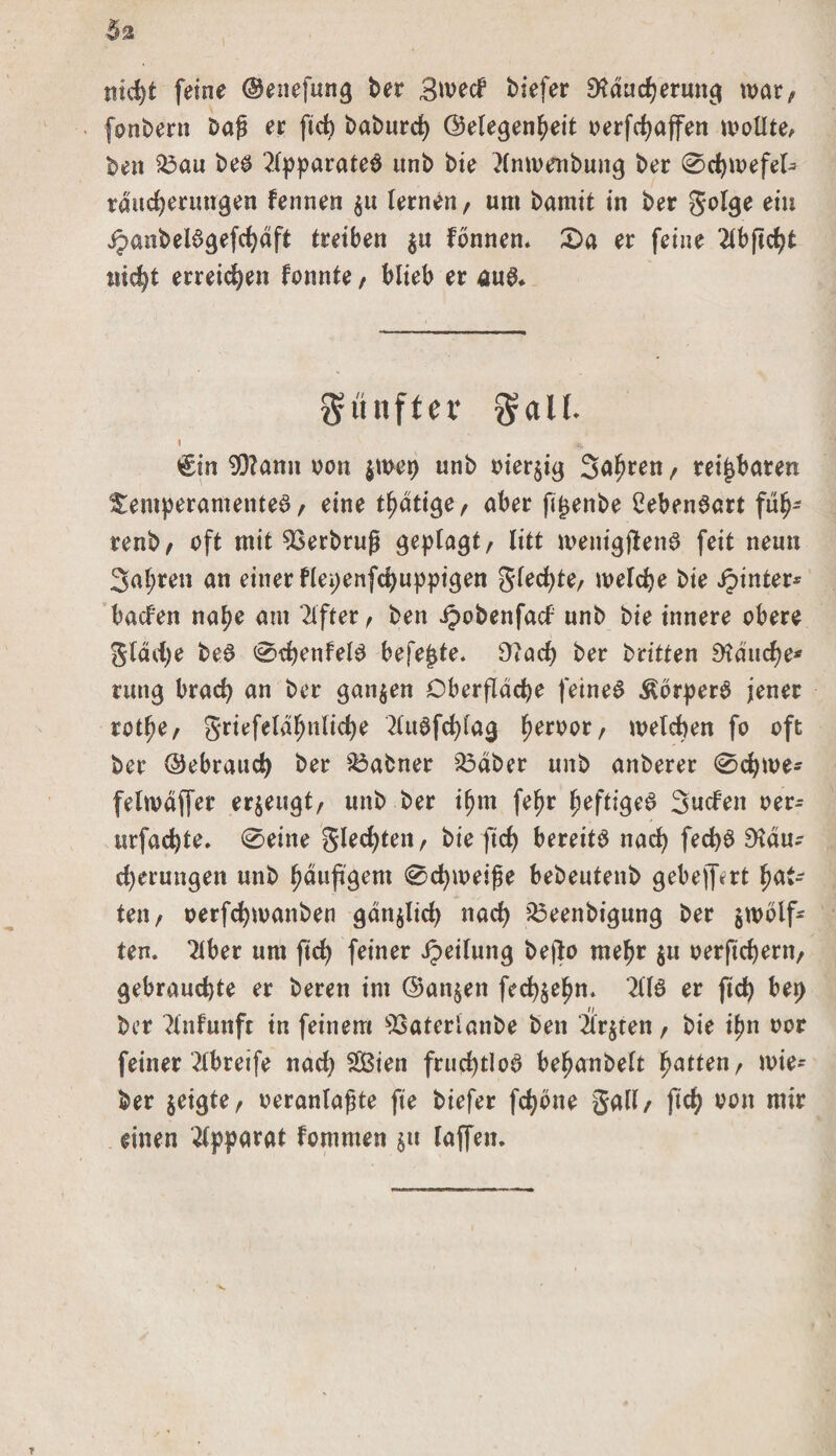 nicht feine ©enefung ber 3wed biefer EKducherung war/ fonbern Dag ec ftd) baburd) ©elegenheit oerfchaffen wollte, ben 23au be$ Tlpparateö unb bie Tlnwenbung ber 0d)wefel- rducherungen fennen z« lernen / um bamit in ber golge eiu jjaobeBgefchdft treiben ju fbnnen. 2)a er feine Tlbftcht nicht erreichen fonnte, blieb er au&amp; «nftcr $aU. t €in 9)?ann von $wet) unb vierzig Salden / reizbaren Temperamente^/ eine tätige/ aber fitjenbe 2eben6art füfj- renb/ oft mit Verbeug geplagt/ litt menigjlenS feit neun 3al;ren an einer flepenfchuppigen glechte/ welche bie ipinter* baden nahe am Elfter / ben ipobenfad unb bie innere obere glddje be@ 0d)enfel0 befejjte. STach ber britten fauche* rung brad) an ber ganzen Oberfläche feinet ÄbrperS jener rot^e/ griefeldfjnlicfye TluSfchlag , welchen fo oft ber ©ebrauch ber Sbabner 33äber unb anberer 0chwe- felwdffer erzeugt/ unb ber ihm fefr fyeftigeS Süden ver^ urfad)te. 0eine gledjten/ bie ftd&gt; bereite nach fed)$ £Kdu^ d)erungen unb häufigem 0chweife bebeutenb gebelfert hat¬ ten/ verfdjwanben gänzlich nach 23eenbigung ber zwölf¬ ten. Tiber um fich feiner Teilung bejlo mehr zu verfichent/ gebrauchte er bereu im ©an§en fechzehn. 2110 er fich bet) ber Tlnfunft in feinem ^aterlanbe ben 2tr$ten, bie ipn vor feiner Tlbreife nach SÖSien fruchtlos befjanbelt Ratten, wie¬ der zeigte/ veranlagte fte biefer fchöne gall/ fich von mir einen Tipparat fommen z» laffen.