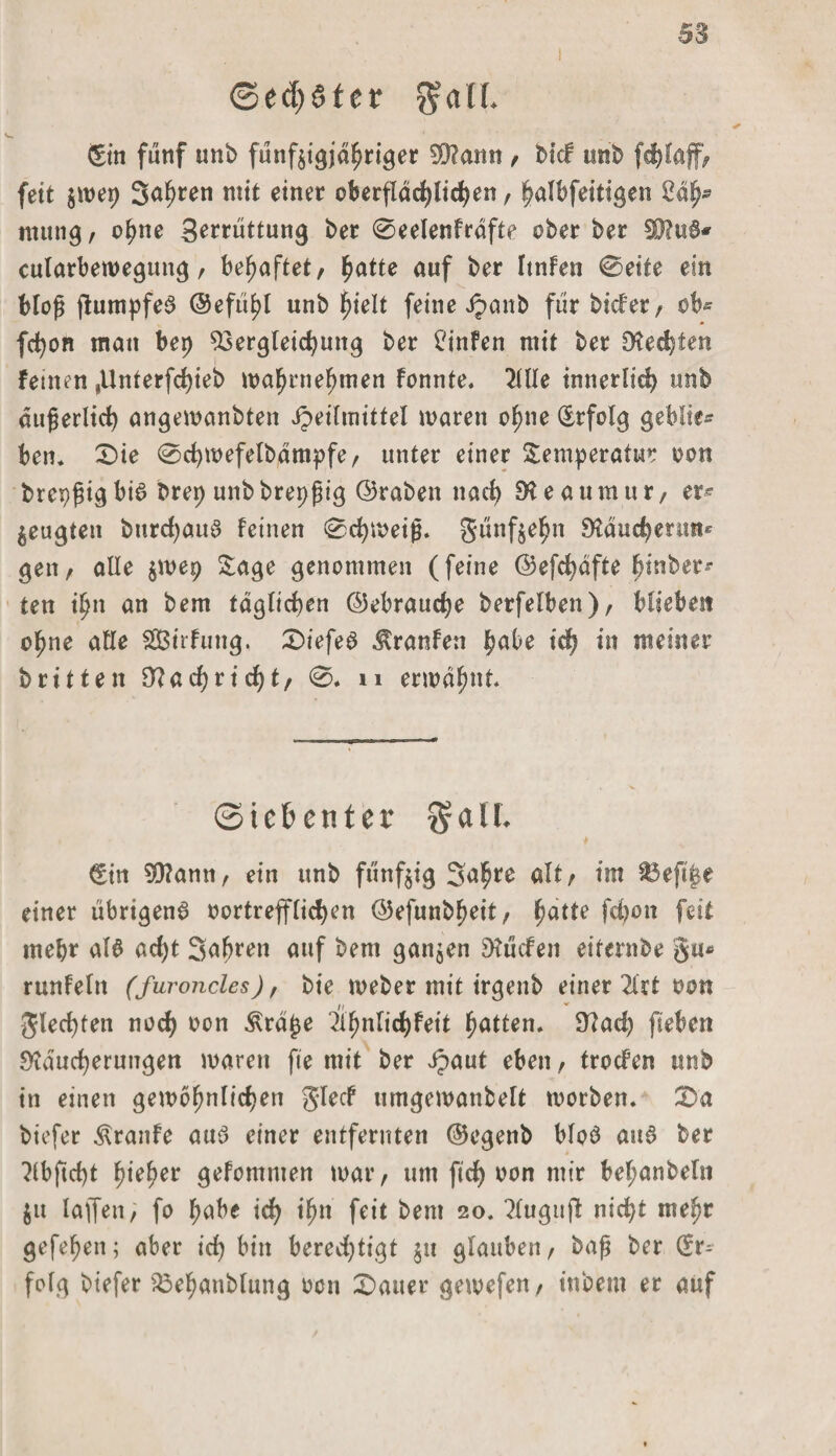 i Sechster ^nlf. &amp;n fünf unb fünfzigjähriger 50?ann , btd unb fchlaff, fett jmep 3<*hren 111 ^ einer oberflächlichen, halbfeittgen 2äfa mutig, ohne ge^üttung ber 0eeIenfräfte ober ber 39?u6* cularbewegtmg, behaftet, ha*le auf ber ltnfen 0eite ein bloß ftumpfeS ©efühl unb htelt feine Jpanb für bider, ob» fchon matt bep Vergleichung ber £'infen mit ber Rechten feinen ,Unterfcf)ieb wahrnehmen fonnte. OTe innerlich unb äußerlich angewanbten ipeilmittel waren ohne (Erfolg geblte* ben. Die 0chwefelbämpfe, unter einer Temperatur oon brepßig bis brep unb brepßig ©raben nach 9* e a um u r, er^ Zeugten burdjauS feinen Schmeiß, günf^e^n Räucherun* gen, alle zniep Tage genommen (feine ©efchäfte hinber»- ten ih» an bem täglichen ©ebrauche berfelben), bliebet! ohne alle SBirfung. tiefes Traufen habe ich in meiner brüten Nachricht, 0. n ermähnt ©iehenter §alL (Ein SRami, ein unb fünfzig Sahre alt, im 83efi|e einer übrigens oortrefflichen ©efunbheit, hat*e fd)on feit mehr als ad)t Sahren auf bem ganzen hülfen eiternbe %iu runfeltt (furoncles), bie webet mit irgenb einer 2kt oon gled)ten noch oon Elrape ^hnlichfeit hatten. Rad) fteben Räucherungen maren fte mit ber Jpaut eben, troden unb in einen gewöhnlichen glecf umgewanbelt worben. Da biefer Traufe aus einer entfernten ©egenb bloS aus ber 3lbftd)t hieher gefomnten war, um ftd) oon mir bel;anbeln Ztt lajfen, fo habe ich ihn feit bem 20. ?luguff nicht mehr gefehen; aber ich bin bered)tigt zu glauben, baß ber (Er¬ folg biefer Vehanblung oon Dauer gewefen, inbem er auf