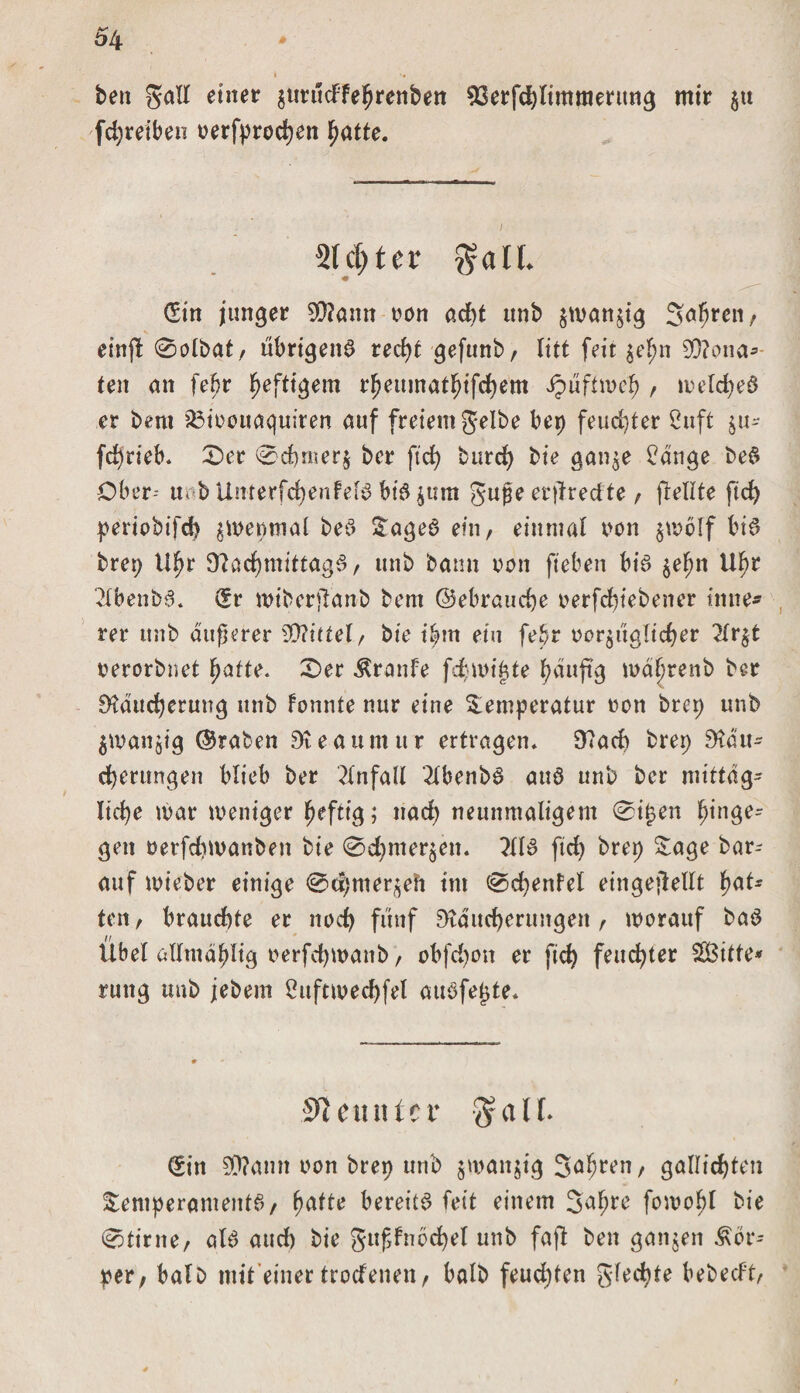 i '# beit galt einer $utu&lt;ffe$renb«i 93erfdjlimmeritng mir $u fd)reiben oerfprocben fyatte. Siebter $all. (Sin junger 5Q?ann twn ad)t unb $man$ig 3ed&gt;ren/ «w einf! 0olbatr ubrigeng red)f gefunb, litt feit $ef?n 0Q?ona* teit an feljr heftigem rbeumatfjifcbem ipuftroe# , meicbeg er bent 23ioouaquiten auf freiem gelbe bep feuchter 2uft $u- fc^rieb. 0er 0d)rner$ ber ftd) burd&gt; bie gan$e £dnge beg Ober-- uob Unrerfcbenfefg big $um guge ertfredte, (teilte ftd) periobifd) jmepmal beg Tageg ein, einmal von jwolf big brep Uljr 9?ad)mittagg, unb bann von fteben big §e^n U^r 2lbenb6. (Sr wiberjlanb bem ©ebrauebe t&gt;erfd)tebener tmte* rer unb äußerer 9D?ittel, bie i^m ein febr oor^ttglicber 2lr$t oerorbnet ^atte. 0er Traufe firnißte l^duftg mätjrenb ber Dfautdjerung unb fonnte nur eine Temperatur »on brep unb $wan$tg ©raten Steaumur ertragen. 9?acb brep 9?au- d)erungen blieb ber Unfall 2lbenbg aug unb ber mittag- liebe mar weniger heftig; nad) neunmaligem 0i£en £tnge* gen oerfdtmanben bie 0d)mer$en. ?tlg ftd) brep Tage bar- auf mieber einige 0d;mer^eh im 0d)enfel eingekeilt fyaU ten, brauchte er noch fünf SKducfjerungen , worauf bag Übet allmdblig oerfebwanb, obfd)on er ftd) feuchter SOBitte* rmtg unb jebem 2ttftmed)fel augfegte. Neunter 3r a 11. (Sin 9D?ann oon brep unb $man$tg Sauren, gattid)ten Temperamentg, fwtte bereitg feit einem fowobl bie 0tirne, atg auch bie gttffnocbel unb faft ben ganzen Kör¬ per, halb mit einer troefenen, halb feuchten gled}te bebeeft,