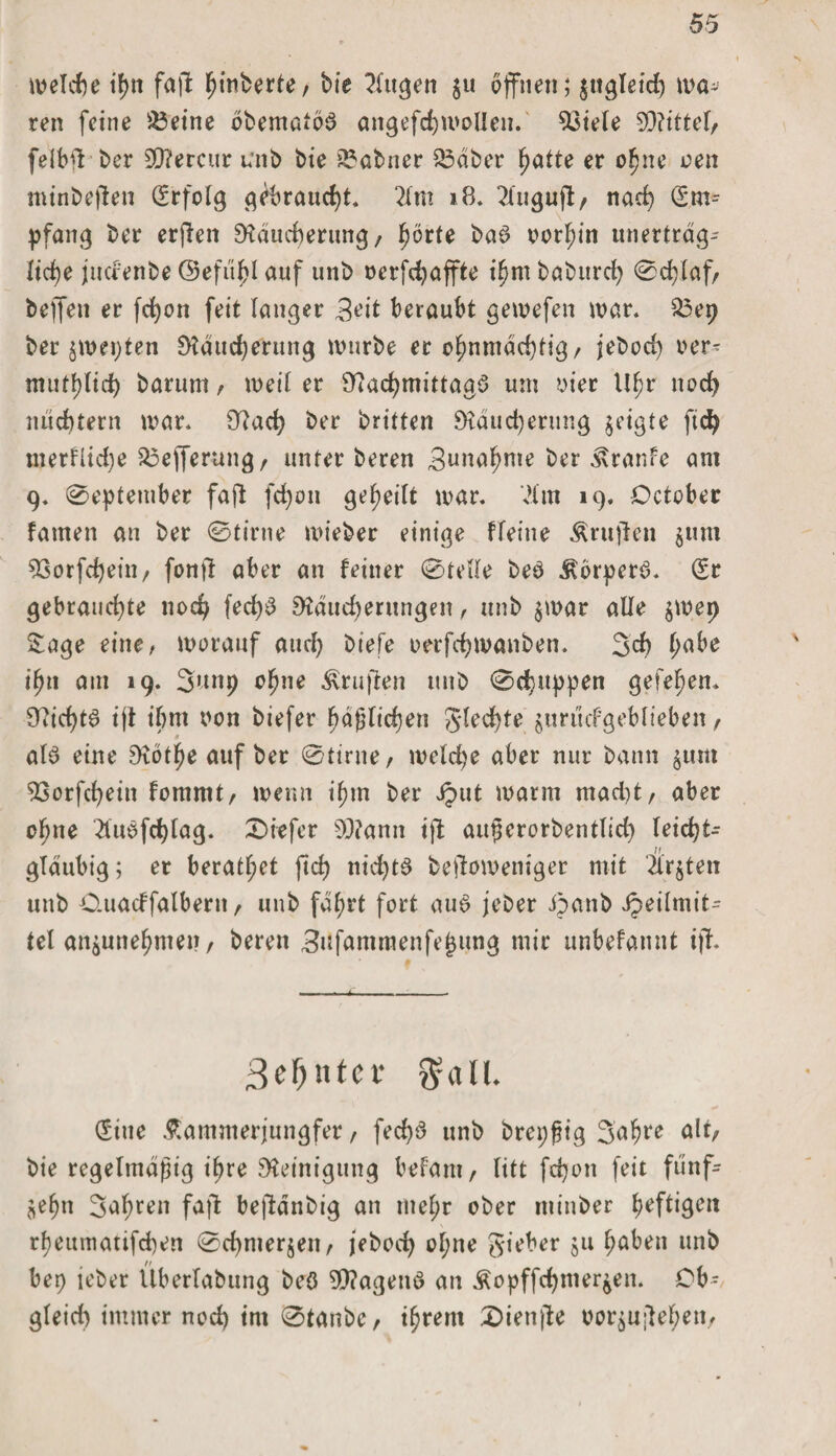 welche tf)tt fall ^inberte, bie ?lugen $u offnen; zugleich wa¬ ten feine &amp;3eine bbematbb angefchwollen. 33iele 9Q?ittel/ felb! ber 9Q?ercur unb bie tabuer £3äber hatte er ohne oen minbejlen Srfolg gebraucht. lim 18. llugujl/ nach Sm-- pfang ber erjten Räucherung / ^örte bab vorhin unerträg¬ liche jucfenbe Oefit^I auf unb oerfchaffte ihm babitrch ©d)laf/ bejfen er fcf)on feit langer 3eit beraubt gewefen war. £$ep ber zwepten Räucherung würbe er ohnmächtig/ jebod) oer- muthlid) barum / weil er Rachmittagb um oier Ufr noch nüchtern war. Rach ber britten Räucherung geigte ftch merflidje S5efferungr unter beren Bunahme ber Traufe am 9. ©eptember faft fcf)on geteilt war. .Hm 19. October tarnen an ber ©tirne mieber einige fleine Ärujlen ^um 93orfcheiii/ fonft aber an feiner ©teile beb ^orperb. Sr gebrauchte noch fed)b Räud)erungen / unb $war alle $wep Sage eine, worauf and) biefe oerfchwanben. 3ch tyabe ii)\\ am 19. 3unp ohne Prüften unb ©puppen gefehen. O^ic^tö ift ihm non biefer häßlichen gledjte jurucfgeblieben, alb eine Rothe auf ber ©tirne/ wctd)e aber nur bann $um 93orfchein fommt/ wenn tlnn ber iput warm mad)t/ aber ohne Äubfchlag. ©iefer sD?ann ift außerorbentlid) leicht¬ gläubig; er beratf;et ftcf) nichtb beftoweniger mit Ärzten unb O.uacffalbern / unb fährt fort aub jeber ipanb ipeilmit- tel anjunehmen, beren Sufammenfejjijing mir unbefannt ißt ßefyntcv 3rall. Sine .ftammerjungfer, fed)b unb brepßtg 3ahre alt, bie regelmäßig ihre Reinigung befani/ litt fdjon feit fünf¬ zehn 3ahren fajt beftdnbig an mehr ober minber hefti3&lt;nt rheumatifchen ©chmerjeii/ jeboch ohne gieber ju höben unb bet) jeber Überlabung beb SRagenb an Äopffchtnerzen. Ob- gleid) immer noch im ©taube / ihrem Diente oorzu;lehen,