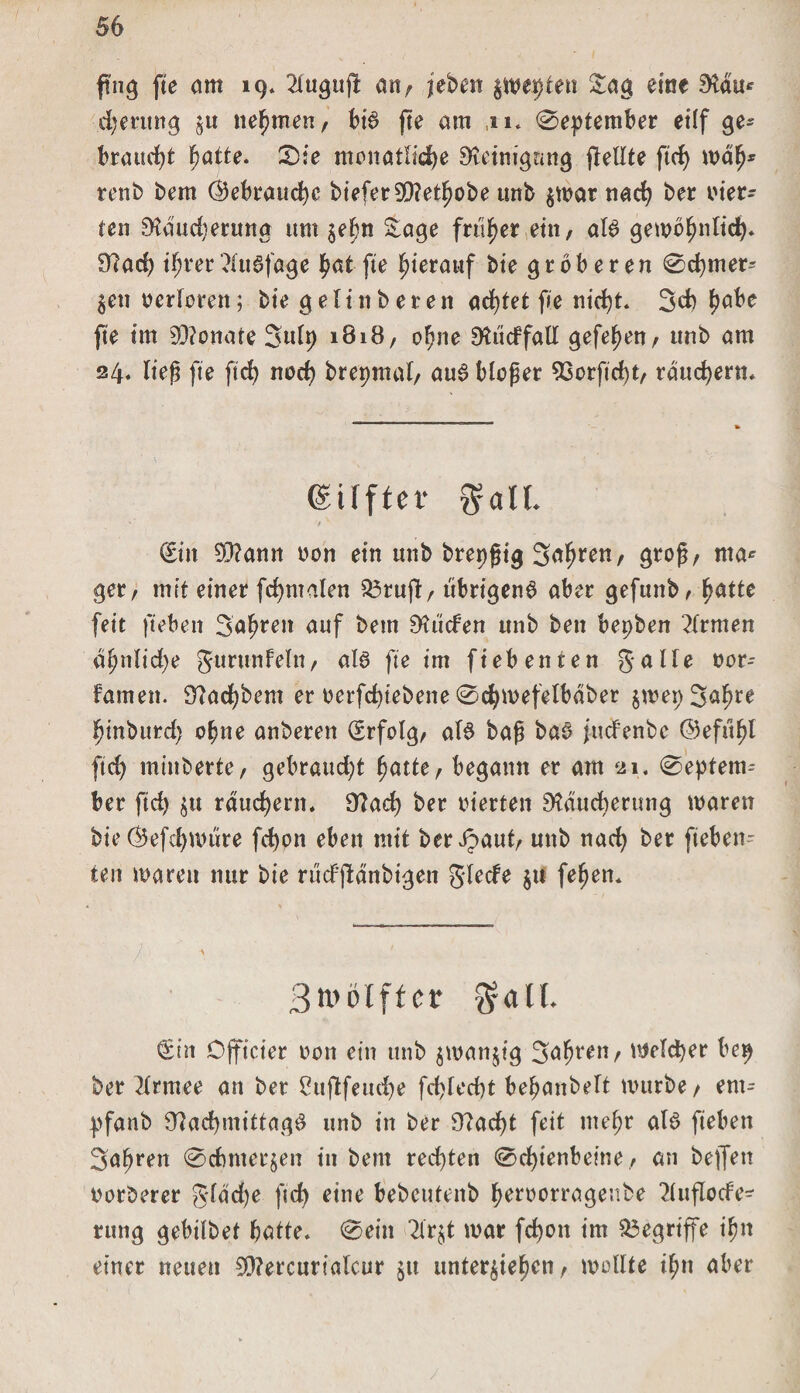ffog fte am 19* 2luguffc an, (eben %WtyUn Sag eine Mit* djerung nehmen, bi$ fte am ,11. «September ei(f ge¬ braucht hatte. Sie monatliche Reinigung (teilte ftrf> mäh* renb bem Gebrauche bieferSRethobe ttnb zwar nach ber oier- ten Räud)erung um zehn Sage früher ein, aU gewöhnlich* Rach tf;rer?lu3fage hat fte hierauf bie gröberen Schmer¬ len oerforen; bie gelinberen achtet fie nicht. 3d) habe fte im Monate Snlp 181B, ohne Rucffall gefehen, unb am 24. lieg fte fleh nach brepmul, aus bloger 93orftd)t, räuchern. (gilfter Sall (Sin 9}?amt oon ein unb brepgig 3afjren, grog, ma* ger, mit einer fchmalen 23ruft, übrigens aber gefunb, hatte feit fteben 3ahren auf beut Rücfen unb bett bepben Firmen äl;nlid)e gurunfein/ als fte im fieb euren gälte oor-- famett. Radlern er oerfchtebette Schmefetbäber zwep3ahre hinburd) ohne anberen (Srfolg, atd bag baö fuefenbe ©efuhl ftch minberte, gebraucht hatte, begann er am 21. Septem¬ ber ftd) $tt räuchern. Rad) ber vierten Räucherung waren bie $efd) wäre fchon eben mit ber^aut, unb nach ber fteben ten waren nur bie rucFjlänbigen glecfe z» fehen. Btvölff er $all. €in Officier von ein mit» jiüfltijig 3«5>wn/ itfffdjer t'«9 ber 2lrmee an ber Cujlfeudje fd>led)t behanbett mttrbe, ent- pfanb RadjmittagS unb in ber Rächt feit mehr als fteben 3ahren Schmerlen in bem red)ten Schienbeine, an beffen oorberer g*läd)e ftch eine bebeutenb heroorragenbe 2lufIode- rttng gebilbet hatte. Sein 2lr$t war fd)on im begriffe ifm einer neuen SRercurialcur zu unterziehen, wollte ihn aber