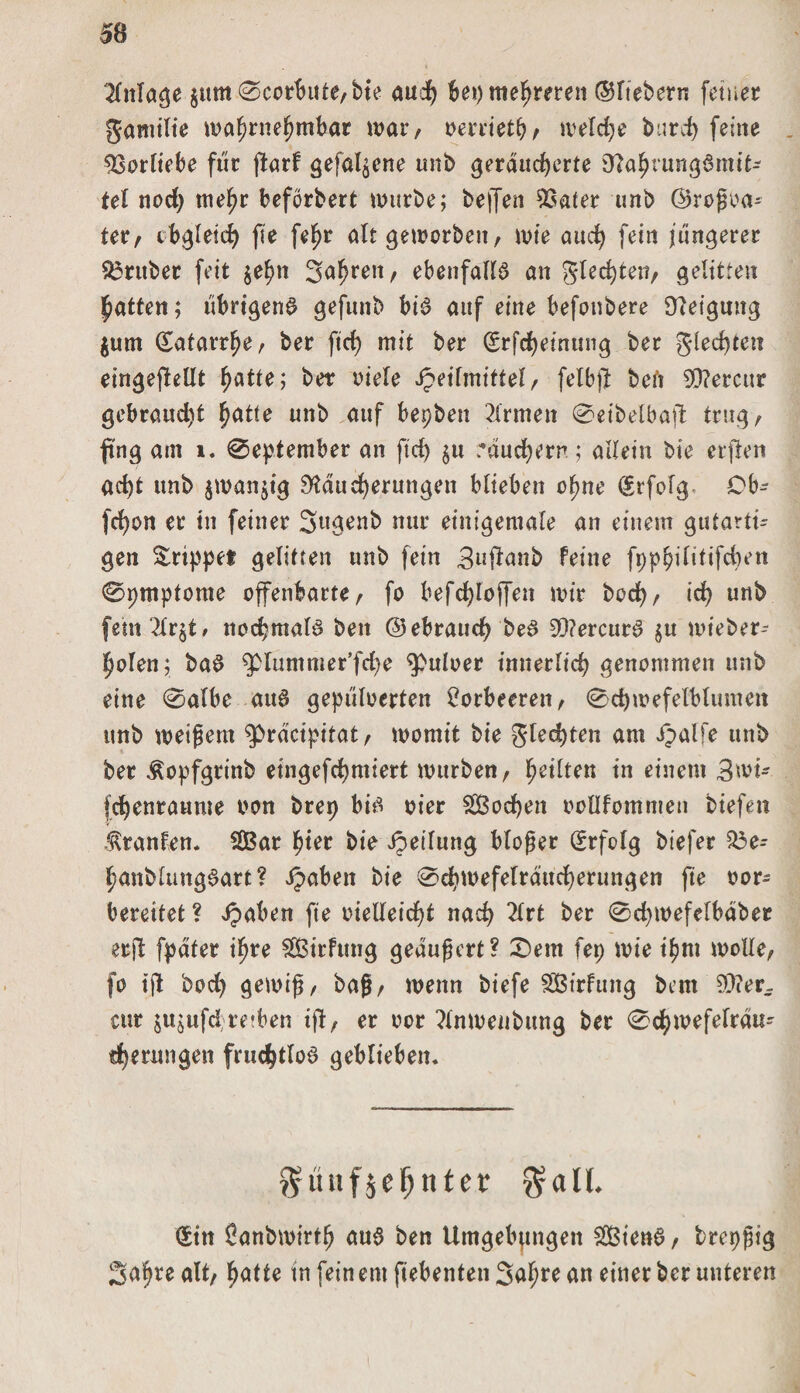 SB $um 0corbitfe,bie auch bei) mehreren ©fiebern feiner Samilie wahrnehmbar war, verriet^ welche burdE&gt; (eine . Vorliebe für ffcarf gefabene unb geräucherte RahiungSmit- tel nod) mehr beforbert würbe; helfen SSafer unb ©roßoa- ter, obgleich fie (ehr alt geworben, wie auch fein längerer 53rttber feit $ehn Jahren, ebenfalls an Siechten, gelitten Ratten; übrigens gefuitb bis auf eine befonbere Neigung $um Katarrhe, ber ftd) mit ber (Srfcheinung ber Siechten eingekeilt hatte; ber viele Heilmittel, felbft teil 93?ercur gebraud)t hatte unb auf bepbeit Firmen 0eibelbak trug, fing am 1. 0eptember an ftd) $u räuchern; allein bie crflen ad)t unb jwanjig Räucherungen blieben ohne Erfolg Cb- fd)on er in feiner Jugenb nur einigemale an einem gutarti¬ gen Srippet gelitten unb fein Juftanb feine fpphilitifchen 0ptnpfome offenbarte, fo befchloffeit wir hoch, ich unb fem2lr$t, nochmals beit ©ebraud) beS 3Q?ercurS §u wieber- holen; baS 5&gt;lummer’fd)e ^uloer innerlich genommen unb eine 0albe aus gepüloerten Lorbeeren, 0chwefetblumen unb weißem $&gt;räcipitat, womit bie Siebten am Hälfe unb ber ^opfgrinb eingefchmiert würben, heilten tn einem 3wi- fchenraume von brep bis vier 2Bod)en vollfomnten tiefen Uranien. 5Bar hier bie Heilung bloßer Erfolg biefer 53e- hanblungSart? Haben ^te ©ebwefelrättcherungen fie vor¬ bereitet ? Haben fie vielleicht nach 2lrt ber 0d)wefelbaber erpt fpater ihre SÖSirfung geäußert? £)ent fep wie ihm wolle, fo ipt hoch gewiß, baß, wenn tiefe Sßirfuitg tem 93?er- cur jujufd)retben ijl, er oor ?(nwenbung ber 0chwefelräu- therungen fruchtlos geblieben. grüttfjefjnfer galt. (Sitt ^antwirth aus ben Umgebungen 2ßienS, brepßig Jahre alt, hatte in fein em ftebenten Jahre an einer ber unteren