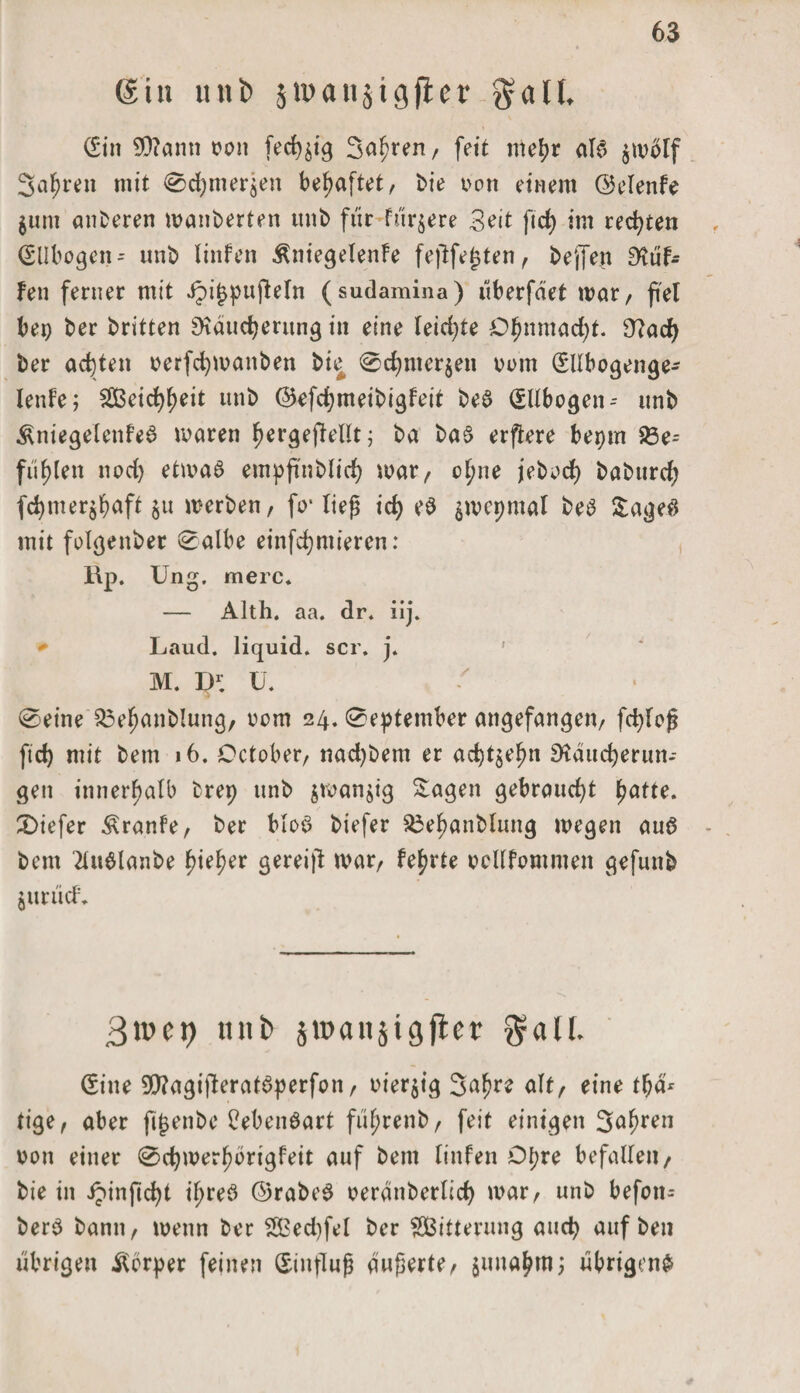 (gin unb stpaiijigfler galt, (Ein 9)?ann von fed^ig Staren, fett mel?r alb $wölf Sauren mit 0d)mer$en behaftet, Me von einem ©elenfe $unt anberen wanberten unb für füttere Seit ftd) im rechten (Ellbogen-- unb linfen ÄniegelenFe feftfej5ten, beffen Muf¬ fen ferner mit Jpijjpufeln (sudamina) uberfaet mar, fei bep ber britten SKducfyeritng in eine leid)te C^nmad)t. 9?ad) ber achten verfdpvanben bie @d)nter$en vom (Ellbogenge- lenfe; $Cßei^eit unb ©efcfymeibigFeit beb (Ellbogen-- unb ^niegelcnfeb waren ^ergefellt; ba bab erfere beptn %5e= füllen nod) etwab etnpfnblicfy war, clme jebod) babttrd; fdjmer$baff $u werben, fo* lieg id) eb $wepmal beb Sageb mit folgenber 0albe einfcfymieren: RP. Ung. merc. — Alth. aa. dr. iij. Laud. liquid, scr. j. M. D1; u. 0eine 33efjanblung, vom 24. 0eptember angefangen, fcpleg ftd) mit betn 16. October, nad)bem er ad)t$efjn SHdudjerun-- gett innerhalb fcrep unb $wan$ig Sagen gebraucht patte. £)iefer ÄranFe, ber blob biefer 33epanbluttg wegen aub bem 2lublanbe pieper gereift war, feprte vcllfommen gefuitb jurücf. 3tpct) tntfc jmanjigfler galt. (Eine 9)?agijteratbperfon, vierzig 3apre alt, eine tpa* tige, aber fitjenbe Bebenbart füprenb, feit einigen S^ren von einer 0cpwerporigFeit auf bem linfen Dpre befallen, bie in ipinficpt ipreb ©rabeb veranberlicp war, unb befon= berb bann, wenn ber 2£ed)fel ber ^Bitterung aucp auf ben übrigen Körper feinen Hinflug augerte, gitnapm; übrigens