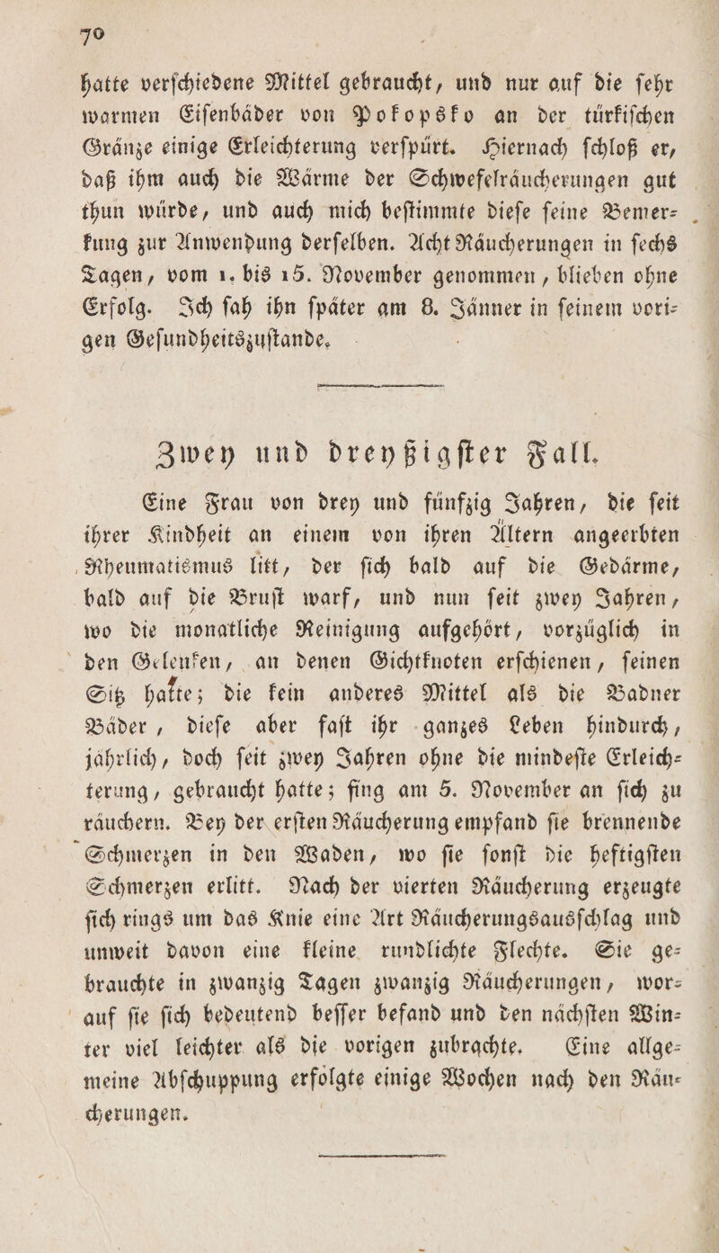 7© Ijatte oerfchtebene Spittel gebraucht, unb nur auf bte fef)t warmen (Sifenbdbet oon ^pofopdfo an bcr türfifchen <35rdn$e einige Erleichterung oerfpürt. Jpiernad) fchloß er, baß t^m aud) bie SBdrme ber 0chwefeTrducherungen gut t^un würbe, unb auch mid) befHmmte tiefe feine $3emer~ fmig $ur 2lnwenbung berfelben. 2ld)tS)xducherungen in fecbd Sagen, oorn l.bid i5. Sftooembcr genommen, blieben ofjne Erfolg. 3d) fah ihn fpdter am 8. 3dnner in feinem Dorti¬ gen ©efttnb^eitö^tflanbe* 3>i>et) unb bret)jjigfter g-aü. (Sine grau oon brep unb fünfzig Sauren, bie feit t^rer Äinbfjeit an einem non ihren Eltern angeerbren , SHbeumattdmud litt, ber ftd) halb auf bie ©ebdrme, halb auf bie Sarujt warf, nnb nun feit $wep Sauren, wo bie monatliche Steinigung attfgefwrt, vorzüglich in ben ©i laufen, an betten ©ichtfnoten erfd)ienen, feinen 0i£ fjafte; bie fein anbered SQ?ittel ald bie 33abner S3dber , tiefe aber faft tf)r gan$ed Ceben ^inburcb, jdfjrlid), bod) feit jwep Jahren o^ne bie minbefe Erleich¬ terung , gebraucht fyatte; fing am 5. 9?ooember an ftd) zu rdud)ern. 35ep ber erften 9?dud)erung empfanb fie brennenbe 0d)met^en in ben 2Öaben, wo fie fonft bie fwf**gften 0d)merrett erlitt. 97ad) ber oierten SKduchenmg erzeugte ftd) ringd um bad &nie eine 2lrt 9?dttd)erttngdauafd)(ag mtb unweit baoon eine fleine runblichte gfed)te. 0ie ge¬ brauchte in jwanjig Sagen jwanjig SHducherungen, wor¬ auf fie fid) bebeutenb beffer befanb unb ben näcbften $Bin-- ter Diel leichter ald bje Dorigen jubrgchte. (Sine allge-- metne 2ibfd)uppung erfolgte einige Wochen nach ben 9täu* cherungen.