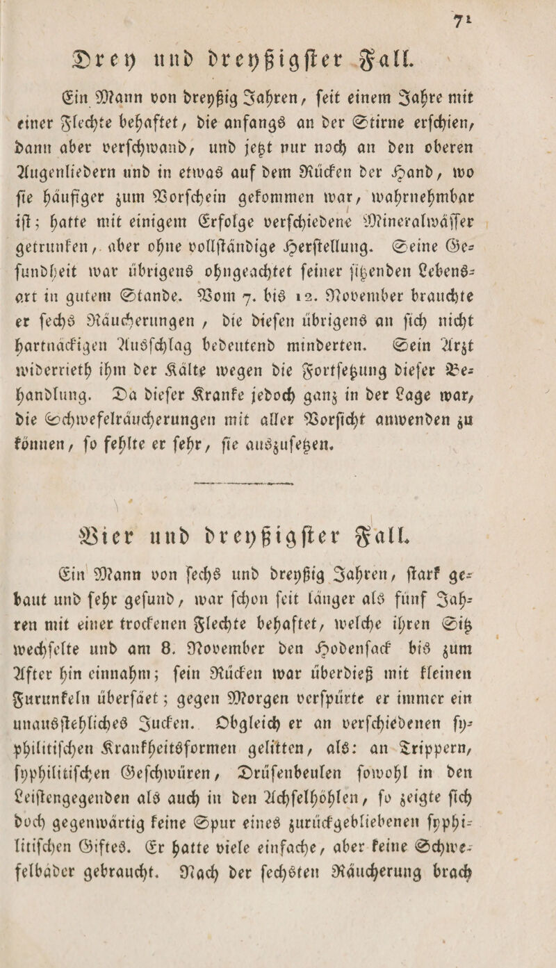 7‘ Drei) unb brei)0igfl:er galt. (Sin 99?ann oon brepgig Safmen, fett einem 3a^re mit ettter glecfyte behaftet, bie anfangs an ber 0tirne erfc^ien, bann aber oerfcfymanb, unb jej$t nur nod) an ben oberen 2(ugenliebern unb in etmaS auf bem Müden ber ipanb, wo fte fjauftger ^ttm 93orfcf)ein gefommen mar, wahrnehmbar ifl; hatte mit einigem (Erfolge oerfcfyiebene iMinerafmdjTer getrttnfen, aber ohne oolljldnbige iperftellung. 0eine ®e- funbf;eit mar übrigens o^ngeadjtet feiner ftjjenben CebenS- arr in gutem 0tanbe. S3om 7. bis 12. Mooember brauchte er fed)S Mauserungen , bte biefen übrigens an ftd&gt; nid&gt;t hartnäckigen ?luSfd)lag bebeutenb minberten. 0ein “dr^t miberrietb ihm ber Äälte megen bie gortfefcung biefer i£e- hanblung. £&gt;a biefer Äranfe jebod) gan$ in ber £age mar, bie 0d)mefeIräud)erungen mit aller ^Sorfic^t anmenben $n fbnuen, fo fehlte er fef)r, fte attS$ufe£en. \ V ' •  r üßter unb bret)Bigfler $aü. (Sin 93?ann oon fecfyS unb brepßtg Sauren, jlarf ge¬ baut unb fel)r gefunb, mar fcf)on feit langer als fünf Sah* ren mit einer troefenen gleite behaftet, melde il;ren 0t£ meSfclte unb am 8. Mooember ben Jpobenfad bis $um Elfter ^in einna^m; fein Mücfen mar überbieg mit kleinen gurunfein überfdet; gegen ^Morgen ocrfpürte er immer ein unauöjlef)ficfmS Süden. Obgleich er an oerfd)iebeiten fp- pbtlitifd)eu ^ranfheitsformen gelitten, als: an £rtppern, fppf)ditifSen ©efdjmüren, £)rüfenbettlen fomohl in ben £eiftengegenben als aurf&gt; in ben 2ld)fel^öljlen, fo geigte fiel) bod) gegenmärtig feine 0pur eines jurüdgebliebenen fpphi- litifd)en ©ifteS. (Er hatte oiele einfache/ aber feine 0cfyme- felbaber gebraust. Mad&gt; ber fec^öfen Mauserung brach