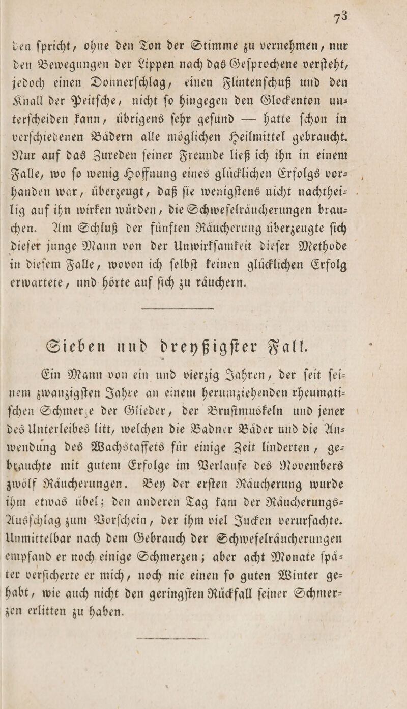 len fpticC>t/ ol;ne ben £on ber 0ttmme zu oernehmen, nur ben Bewegungen bei- Rippen nad; bar ©efprochene oerjteht, jeboch einen £)onnerfchlag, einen gltutenfci)«^ unb ben $naU ber $>eitfd)e, nicht fo hingegen ben ©loderiton un- terfcbeiben fann, ubrigenr fe^r gefunb — f)atte fd)on in oerfchiebenen Bdbern alle möglichen Heilmittel gebraucht. Rur auf bar Streben feiner greunbe lieg id) ihn in einem gälte, wo fo wenig Hoffnung einer glücflic^en (Srfolgr ocr^ fjanben war, überzeugt, bag fte wenigftenr nid;t nac^t^ei- lig auf ihn wirfen würben, bie0chwefelrdud)erungen braiu d)en. 2lm 0cf)lug ber fünften Räucherung überzeugte ftd) biefer junge 9D?ann non ber Unwirffamfeit tiefer SRethobe in biefem gälte, wooon id) felbjl: feinen glucfltcfyen (Erfolg erwartete, unb fjbrte auf ft cf) zu räuchern. Sieben unb fcret)jjigjler Sali. * (Sin SD?amt oou ein unb vierzig Sauren, ber feit fer¬ nem zwanzigjien 3af)re an einem ^erumzie^enben r^eumati- fd)en 0d)mer,e ber ©lieber, ber Brujlmurfeln unb jener ber Unterleiber litt, welchen bie Babner Bdber unb bie 2fn* wenbung ber B3ad)rraffetr für einige Seit linberten , ge¬ brauchte mit gutem (Erfolge im Verlaufe ber Rooemberr Zwölf Räucherungen. Bet) ber erften Räucherung würbe il;nt etwar übel; ben anberen £ag fam ber Raudjerungr- 2lurfd)lag zi,m 93crfd)ein, ber ihm oiel Juden oerurfad)te. Unmittelbar nach bem ©ebrauch ber @chwefelrdttcherungen entpfanb er noch einige Schmerzen; aber ad)t 9)?onate fpd- » ter oerftd)erte er mich, noch nie einen fo guten hinter ge¬ habt, wie auch nid;t ben geringen Rüdfall feiner 0chmer- Zcn erlitten zu haben.