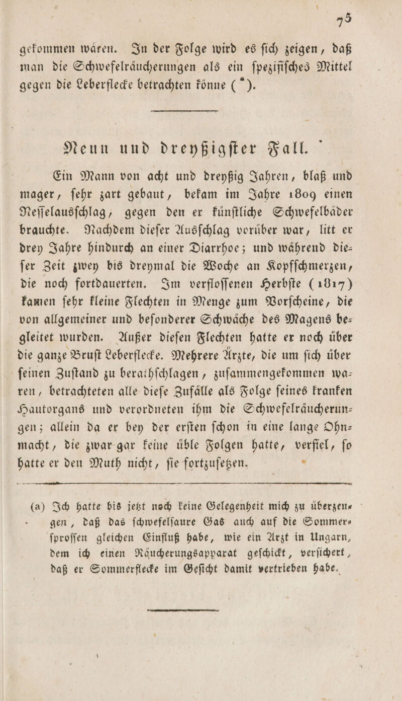 ?5 gekommen tt&gt;areiu 3n ber gofge mirb eö ftd) feigen, baß man bie 0chmefeIrdud)entngen als ein fpe§ififd^e3 Mittel gegen bie Leberflecke betrachten könne (“). SRcttn tuifc brep^igfler Sin 9J?ann von ad)t unb brepßig Söhren, blaß unb mager, feßr $art gebaut, befam im Sabre 4809 einen Üteffefauafchlag, gegen ben er FünfHiche ©chmefelbaber brauchte, Dtachbem biefer 2tu6fd)lag vorüber mar, litt er brep 3a$re hinburd? an einer Diarrhöe; unb mabrenb bie¬ fer Bett $mep bis brepntal bie SCßoche an $opffchmer$en, bie noch fortbauerten. 3m verfloffenett Spetbfle (1817) Famen fefjr fleine glechten in 9Q?enge $um SSorfcheine, bte von allgemeiner unb befonberer 0d)mdche be$ 9)?agen$ be^ gleitet mürben. 2lußer biefett glechten l^atte er noch über bie ganje 33rufl Leberflecke. Mehrere 2tr$te, bie um ftd) über feinen Buftmib $u beratbfd)lagen, jufammengefommen mä¬ ren , betrachteten alle biefe BttfdUe als Beige feines Franken JpautorganS unb oerorbneten tl;m bie ©chmefelräucherun- gen; allein ba er bep ber erften fd)on in eine lange Dlm- macht, bie $mar $gr feine üble golgen fyatte, verfiel, fo hatteer ben 9D?uth nicht, jle fort$ufe£en. (a) F&gt;affc bis jefct noch feine ©elegenpeit mich ju überleit* gen , baß baö fcpmefelfaure ©aö auch auf bie ©omnter» fproffen gleichen ©injlujj pabe, tvie ein 3lr&amp;t in Ungarn, bem id? einen 9taucherimgSapparat gefcpickt, perfidjert, baß et- ©omnterflecfe im ©eftebf bamit vertrieben habe. \