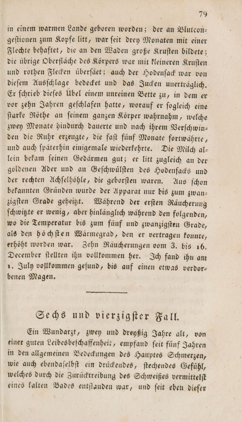 I in einem warmen 2anbe geboren worben; ber an $3lufeon- gefttonen $um £opfe litt, war feit brep Monaten mit einer gledjte behaftet, bie an ben 2ßaben grofje Prüften bifbete; bie übrige Oberfläche beS Körpers war mit feineren Prüften unb rotten Sieden überfäet; aud) bei* Jpobenfad war oon biefem 2tuSfchlage bebedet unb baS Süden unerträglich* (Er fd&gt;rieb biefeS Übel einem unreinen 33ette $u, in bem er oor $ef?n Sauren gefd)lafen hatte, worauf er fogleid; eine frarfe EHöt^e an feinem ganzen Körper wahrnahm, welche $wep SRonate pinburd; bauerte unb nach ihrem 93erfd;win* ben bie Ruhr erzeugte, bie faß fünf Monate fortwährte, unb aud) fpäterhin einigemale wieberfehrte. X&gt;ie 9Md) al-- lein befarn feinen ©ebärmen gut; er litt $ugleid; an ber golbenen dber unb an ©efchwülften beS JpobenfadS unb ber rechten li$fetyö$[e, bie geborgen waren. 2tus fcpon befaunten ©rünben würbe ber Apparat nur bis $um $watu ^igjten ©rabe gehest. SÖßährenb ber erften Räucherung fd;mi£te er wenig, aber hinlänglich währenb ben folgenben, wo bie Temperatur bis pm fünf unb $wan$ig)len ©rabe, als ben hächten Särmegrab, ben er oertragen fonnte, erhöht worben war. 3et;n Räucherungen oom 3. bis 16, £&gt;ecember pellten il;n oollfommen her. Sch fanb ihn am i. Snlp ooflfommen gefunb, bis auf einen etwas oerbor-- benen SRagen. @ed;S uni) t?iersigftcr $alf, ©n SBun&amp;arjt, jwep unb fcrepgig 34« «rt, non finct guten Ceibebbef^affen^u, empfanb feit fünf Sagten in ben allgemeinen ^ebedungen beS ipaupteS 0cf)mer$en, wie auch ebenbafelbfl ein brüdenbeS, fiechenbeS ©efühl, welches burch bie Surudtreibung beS 0d;weifjeS oermitteljl eines falten iöabed entjlanben war, unb feit eben biefer