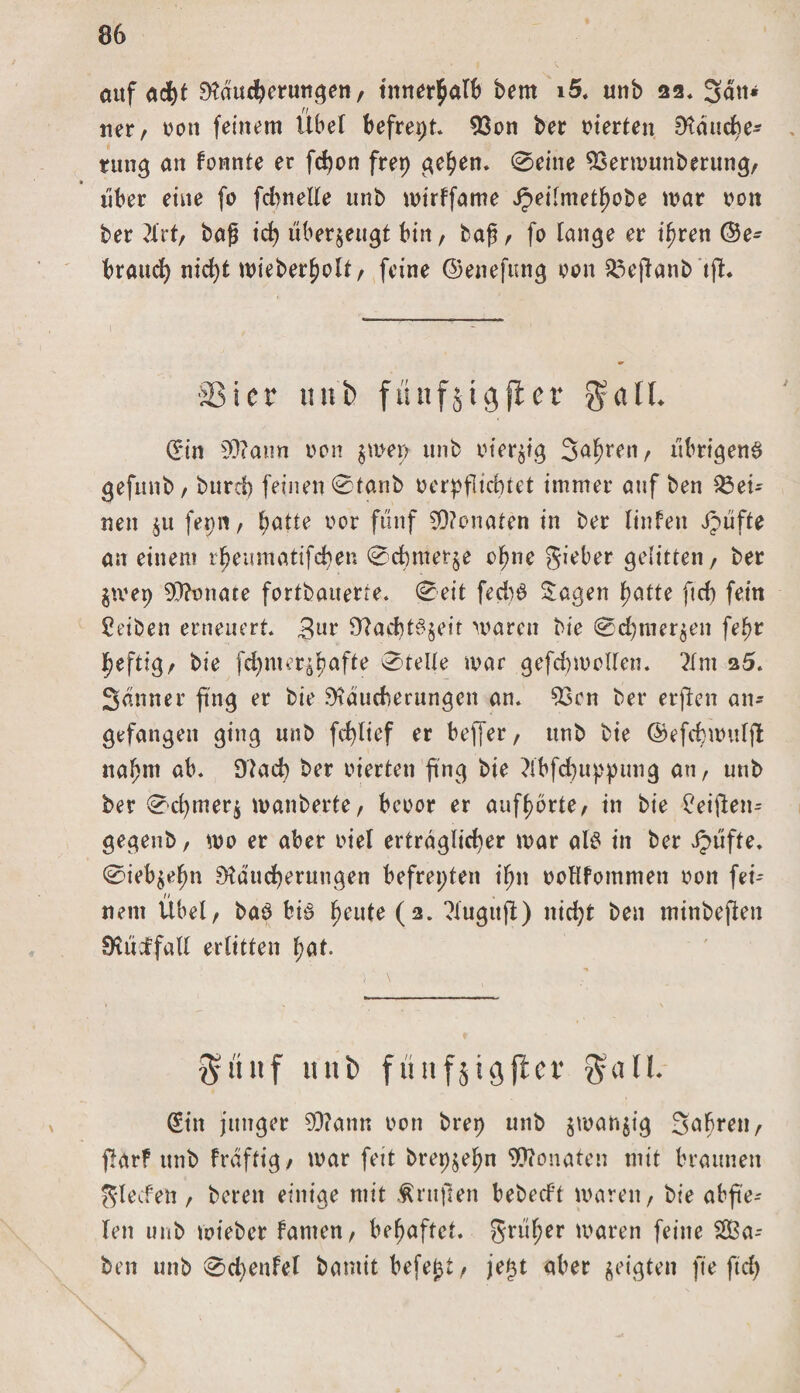 auf ad)t SKduifteruttge», tnnerpalb bern i5. unb 22« Satt* tter, rott feinem Übel befrept. 93on bet Sterten Dtducpe* ntng an fonnte er fcpon frep gepen. 0eine SSermunberung, « über eine fo fdwelle unb mirffame v£ei[metpobe mar tunt ber 2frt, bag icp überzeugt bin, tag, fo lange er ipren ©e^ braucp nicpt mieberpolt, feine ©enefung van 33ejtanb tfL 33icr unb fnnfjigflcr galt. Sin 50?ann t&gt;on $mep unb tuer^ig Sauren, übrigen^ gefunb, burd) feinen 0tanb nerpflicptet immer auf ben dei¬ nen $u fepn, patte imr fünf Monaten in ber ltnfen JJüfte an einem rpeuraatifcpen 0d)mer$e epne gieber gelitten, ber $mep 93?miate fortbauette. 0eit fed)6 Sagen patte ft cp fein Reiben erneuert. 3ur fftacpt^eir mären bie 0cpmer$en fepr peftig, bie fcpnter^pafte 0telle mar gefcpmollen. ?Im a5. Sanner ftng er bie Mauserungen an. $3cn ber erjlen an* gefangen ging unb fcplief er bejjer, unb bie ©efcpmulft naprn ab. Macp ber inerten ftng bie ?lbfcpuppung au, unb ber 0cpmer$ manberte, beoor er aufporte, in bie £eijlen- gegenb, mo er aber inel erträglicper mar als in ber Jpüfte. ©ieb^epn Mducperuugen befreiten ipn tmHfommen non fei-- nein Übel, bab biß peute (2. ?XugufI) nicpt ben minbeften Müdfall erlitten paf. §unf unb fünfjigfter $all. Sin junger SD?ann tmn brep unb $mah$ig Sapren, ffarf unb fraftig , mar feit brepjepn Monaten mit braunen glecfen, bereit einige mit trugen bebed’t maren, bie abfte-- len unb mieber fanten, bepaftct. grüper maren feine 2Ba- ben unb 0d)enfel bamit befej^t, je^t aber geigten ft'e ftcp