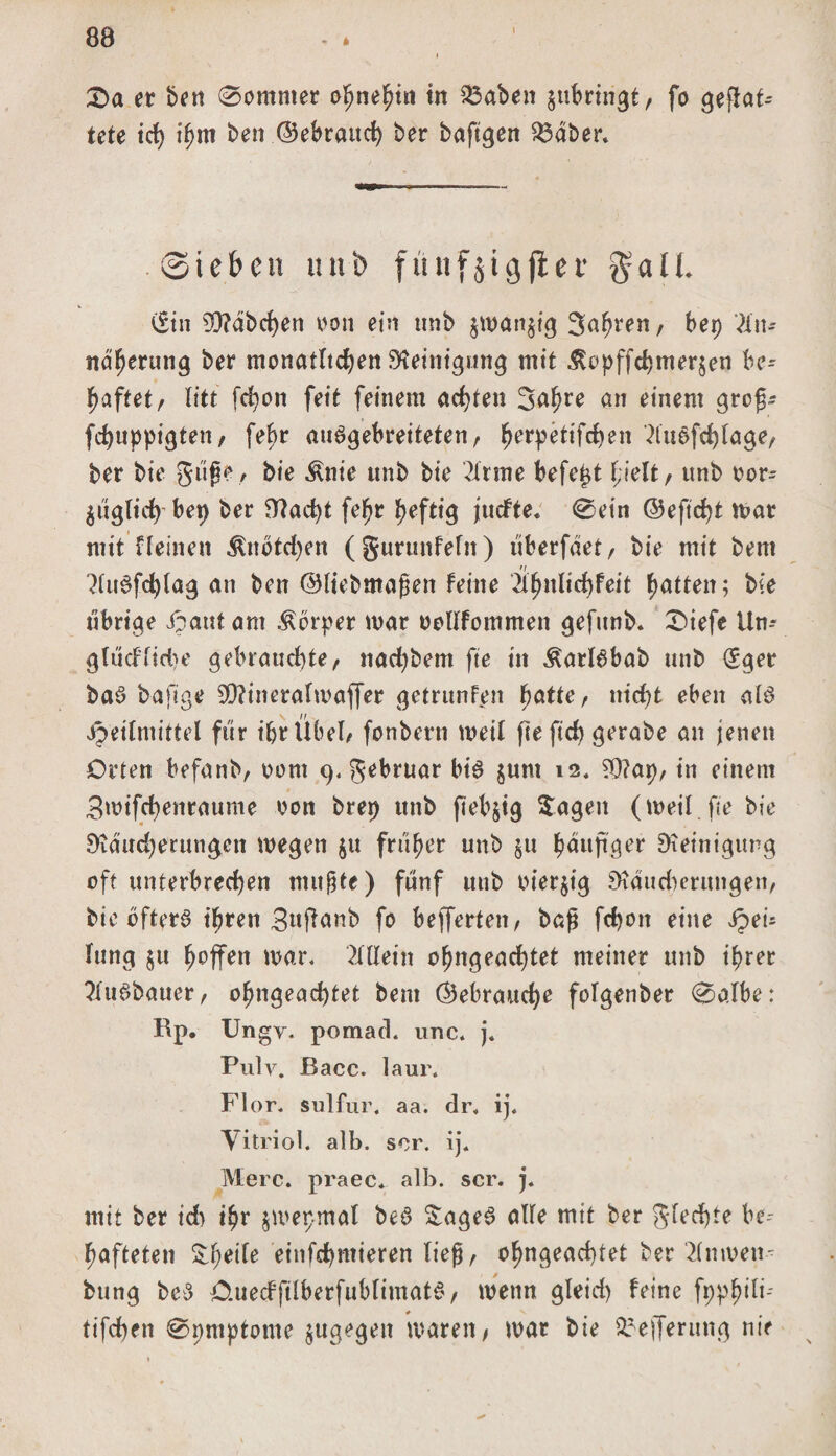 i £&gt;a er ben 0omnter ohnehin in 25aben jubririgt, fo gefloa¬ tete ich ihm ben ©ebrauc^ ber baftgen $5aber. Sieben unb fünf jtg jter gaU. Cf in 5Q?dbd)en oon ein tmb $wan$ig 3ahren, bet) An¬ näherung ber monatlichen Reinigung mit Äopffdjmerjen be= haftet/ litt fdjon feit feinem achten Sa^re an einem grof- fchuppigtett/ fe^r auagebreiteten, ^erpetifc^en Auafchlage/ ber bie güfje, bie Änie tmb bie Arme befetd fielt / unb oor- füglich bet) ber D?acht fefr heftig juefte. @ein ©eftcht mar mit Keinen $notd)en ( gurunfein) überfdet / bie mit bent Auafdjlag an ben ©liebmafen feine Üfnlid)feit fatten; bie übrige Jpaut am Körper mar oollfommen gefunb. X&gt;\efe iln-- glücfltdje gebrauchte/ nad)bem fte in ^arlabab unb (Sger baa bafige 9D?ineralmaffer getrunfen fatte / nicht eben ala Heilmittel für ihr llbeb fonbern meit fte ftd&gt; gerabe an jenen Orten befanb, oom 9. gebruar bta junt 12. ?Q?ap/ in einem 3mifchenraume oon brep unb fiebrig hagelt (weil, fte bie 8idud)erungen megett $u früher unb §u häufiger Reinigung oft unterbrechen nutzte) fünf unb oterjig Sbutdmrungeti/ bie bftera ifren 3»fl^nb fo befferteit/ baf fchott eine Qeu lung $u ^offen mar. Allein ohngeachtet meiner unb ihrer Auabauer/ ohngeachtet bent ©ebrauche folgenber 0albe: Rp. Ungy. pomad. unc. j. Pulv. ßacc. laur. Flor. sulfur. aa. dr, ij. Vitriol, alb. sor. ij. Merc. praec. alb. scr. j. mit ber idt ihr jmepmal bea £agea alle mit ber gfechte be= hafteten pfeife entfernteren tief / ohngeachtet ber Anmen- bung bea Ouedftlberfublimata/ wenn gleid) feine fpphiti-' # V tifchen 0nntptome $ugegen waren/ mar bie $5efferung nie