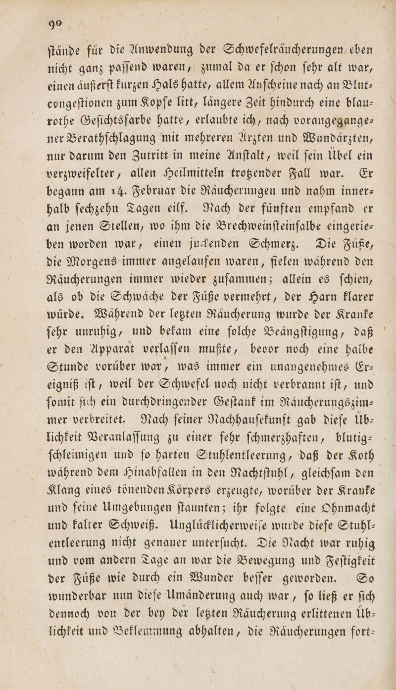 go jMnbe für bie '2lnwenbung ber ©cbweferrducberungen eben nicht ganz paffenb waren, ^iitnal ba er fd)on fefjr alt war, einen duperft furzen ipal6 hatte, allem 2fnfd&gt;etne nad) an Q3lut* congefiioncn zum^opfe litt, längere Beit ^inburd) eine blau* rot^e ©eftd)t6farbe batte, ertaubte icfy, nach vorangegange* ner 25eratbfcbtagung mit mehreren Ärzten unb SBunbdr^ten, nur barum ben Betritt in meine ^inftalt, weit fein Übel ein verzweifelter, allen Jpeilmitteln trofjenber gall war. (S*r begann am i4« gebruar bie Skucberungen unb nahm inner* |?atb fed)zef)n Sagen eilf. 3?ad) ber fünften empfanb er an jenen ©teilen, wo ihm bie 33recbweinfteinfalbe eingerie* ben worben war, einen ju-fenben ©cbmerz. ©ie güpe, bie 33?orgen6 immer angelaufen waren, fielen wät)renb ben Mauserungen immer wieber zufammett; allein eS feigen, als ob bie ©Spache ber güpe vermehrt, ber £arn flarer würbe. SBdbrenb ber lebten Mducberung würbe ber Traufe fe^r mmtbig, unb befam eine folcbe &amp;3edngfHgung, bap er ben Apparat verlaffen mupte, bevor nod) eine halbe ©tunbe vorüber war, was immer ein unangenehmes (£r* eiguip ijl, weil ber ©d)wefet nod) nicht verbrannt ift, unb forttit ftcb ein burebbringenber (Sefianf im MducberungSzim* mer verbreitet. Mad) feiner Otacbhaufefunft gab biefe Üb* liebfeit ftseraniaffung z« einer fehr febmerzhaften, blutig* febleimigen unb fo harten ©tuhlentleerung, bap ber Äoth währenb bem ipinabfallen in ben 9?ad)tpuhl, gleid)fam beit iUang eines tönenben^orperS erzeugte, worüber ber Traufe unb feine Umgebungen ftaunten; ihr folgte eine Öhnmadjt unb falter ©d)weip. Unglücflicberweije wttrbe biefe ©tuhU entleerung nicht genauer unterfuebt. ©ie Macht war ruhig unb vom anbern Sage an war bie Bewegung unb geftigfeit ber g-üpe wie btird) ein Sßunber beffer geworben, ©o wunberbar nun biefe Umanberung aud) war, fo liep er ftcb bennod) von ber bet) ber lebten Maudierung erlittenen Üb* liebfeit unb 23efleutmung abhaften, bie Mdttd)erungen fort*