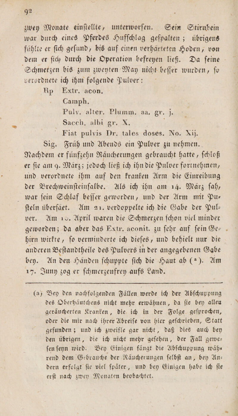 ^mep 9Q?onate dnfMfte, unterworfen. 0em 0tirn£ein mar burcb eines ^pfer2&gt;eö Jpuffdjlag gefpalten ; übrigens fünfte er ftrf) gefunb, bis auf einen verwarteten jpobcn, von Dem er fiep burd&gt; bte Operation befreien lieg. £a feine 0d)mer£en btÖ junt $mepten 99?ap nicht beffer mürben, fo ^erorbnete td) tWm folgenbe $uioer: Bp Extr. acon. Camph. Pulv. alter. Plumm« aa. gr. j. Sacch. albi gr. X. Fiat pulvis Dr. tales doses. No. Xij. Sig. JriiW unb 2lbenb$ ein Pulver ju nehmen. 32ad)bem er funfgel^n ^ducberungett gebraucht ^atte, fcblog er fte am 9.3D?dr§; jebod) lieg id) iWn bie ^itloerfonneWinen, unb oerorbnete t'Wm auf ben franfen 2lrnt bie (Einreibung ber 23red)weinjleinfalbe. 2llS id) ifyn am 14. 9D?dr$ faW/ mar fein 0d)taf beffer gemorben, unb ber 2irm mit ^&gt;tt* geht überfdet. 21 m 21. oerboppelte id) bie ©abe ber q&gt;tth ver. 2lm 10. 2ipril maren bie 0d)mer$en fcpott viel minber gemorben; ba aber baS Extr. aconit. $u fe^r auf fein©e- Wirn mirfte, fo oermtnberfe id) biefeS, unb befielt nur bie anberen 33efianbtWeiIe beS ^ulverS in ber angegebenen ©abe bep. 21 n bett ipanben fcbuppte fid) bie Jpaut ab (a). 21m 17. Stutp jog er fdjmerjenfrep aufs £anb. (a) Bei; ben nachfolgenben fallen merbe ich ber 2lbfchuppitng beß Ober(;dufchenß nid?f mcpr ettväpnen, ba fte bet; allen geräucherten Uranien, bie td) in ber gefprodjen, ober bie mir nad) iprer 2lbt*eife oon ptcr gefcprieben, ®tatt gefunben ; unb id) jroeifle gar nicht, ba£ bicß auch bei; ben übrigen, bte id) nicht mepr gefepen, ber 5^0 gerne; fenfepn wirb. 'Bei; (Einigen fangt bie 2lbfcbuppung map* renb bem ©^brauche ber ^vdueperungen felbft an, bet; 2ln* betn erfolgt fte viel fpdtcr, unb bei; (Einigen pabe ich fte erg uaep 5nun; Senaten beobachtet.