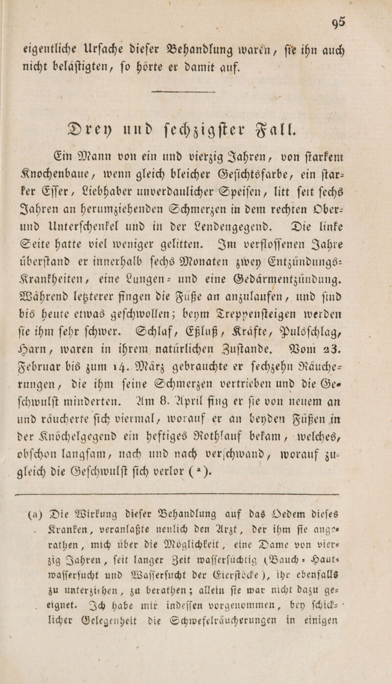 95 eigentlich* Urfadje biefer 25ehanblung tDaren / ft'e ihn auch nicht belangten, fo fyöxte ei* bamtt auf. £&gt;m&gt; uut&gt; fec&amp;jtgfter galt. (Sin 90?ann ooit ein itnb riesig Jahren f non jlarfent ^nochenbaue, wenn gleich bleicher ©efichte&gt;farbe, ein flar- fer (Sffer/ Liebhaber unoerbaultcher 0peifen , litt fett fed)$ Jahren an herum$ie&amp;enben 0chmer$en in bem rechten Ober- ttnb Unterfchenfel unb in bei* 2enbengegenb. 2Die linfe 0eite hatte oiel weniger gelitten. Jttt oerflojfenen Jahre i'iberftanb er innerhalb fech$ 9D?onaten jwep (gntgunbungeU $ranfheiten, eine Zungen- unb eine @ebärment$unbung* SBdhrenb legerer fingen bie gi'ifje an an$ulaufen, unb ftnb bis fyemc etwas gefchwollen; bepm Sreppenfieigen werben fte ihm fehr fchwer. 0chlaf, (Sflug, Kräfte, ^pulSfd;lag, jparn, waren in ihrem natürlichen Siiftanbe. s$om ^3. gebrttar bis $ttm 14. 50?dr$ gebrauchte er fechjehn 9idud;e- rungen/ bie ihm feine 0d;mcr$en oertrieben unb bie ©e» fchwulfi minberten. 2lin 8. ?lpril fing er fte oon neuem an unb räucherte fich oiermal/ worauf er an bepben güfen in ber ^nbd)elgegenb ein heftige^ Btothlauf befant, welches, obfchon langfam, nach unb nach oerjChwanb, worauf $u- gleid) bie ©efd;wulft ftd&gt; oerlor (*). (a) £&gt;te SBirlung biefer SScbanblung auf ba§ Debem biefeS . Uranien, oeranlajjte neulich ben 2lr$t, ber ihm fte aug?« ratben , mich über bie SOtoglichfeit, eine 3bame oen vier* $ig Jahren, feit langer Jeit wafferfüchtig c2$auch * £aut= roafferfudpt unb sS3öfferfuchf ber (üpierftocte), it;r ebenfalls $u unterziehen, ja beratl;en; allein fte u?ar nicht baju ges eignet. Jch habe mir inbeffen oorgenommen, bei; fehief- • Iicper (53elegrtiheit bie 0cpn&gt;efelveiuchmingen in einigen