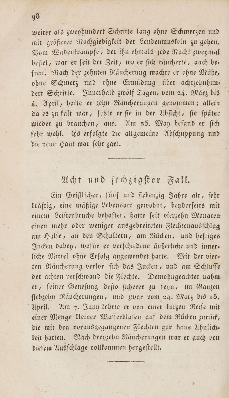 «,8 weiter al6 §we^imbert ©dritte lang ofyne ©efemeren unb mit größerer 9?achgiebigfett ber ßcnbenmuöfeln §u gel)en. 53om 2£abenframpfe, ber t^n el;mal3 jebe 92acht jwepmat befiel/ war er feit ber 3eit/ wo er ftd) räucherte, auct) be* freit. 9? ad) bet* $ef)nten Räucherung machte er cfme 9)?u^e, o^ne ©d;mer§ unb oljne (Ernubung über ad)töel;nlnm-~ bert ©d)ritte. Snnerhfllb $wolf Saget!/ oom 24. £Ü?dr^ bi$ 4. 2Cpril/ hatte er jetjtt Räucherungen genommen; allein ba eb §u falt war, fejjte er fte in ber ^ibpebt, fie fpäter wieber ju brauchen, au3. 21 m 25. SD?ap befanb er ftd) febr wofjl. dz$ erfolgte bie allgemeine 2lbfd)uppung unb bie neue Jpmtt war fel;r jart. 3!cS)t tini&gt; f e rf&gt; § i öfter $aü. (Sin ©eijtliajer, fünf unb fieberig Sa^re alt, fel;r frdfttg, eine mäßige CebenSart gewohnt, bepbevfettd mit einem 2eipenbrud)e behaftet, ^atte feit tuerjel;n 93?onatert einen mef;r ober weniger au^gebreiteten 5led)feiiaub[d)tag am ipalfe, an ben @d)ultern, am Riiden, unb hefngeb Süden babep/ wofür er oerfd)iebene auf,erliche unb inner* fid)e SD?ittel ofme Erfolg angewenbet l;atte&gt; 93?it ber vier¬ ten Räucherung oerlor ftd) bab Suchen / unb am ©epiuffe ber achten oerfchwanb bie glecbte. ©emobngeaebtet nahm er, feiner ©eneftmg befio fieperer $u fetjtt, im ©anjen pebjel;n Räucherungen/ unb ^war 00m 24. 93?är$ bi£ i5. 2lpril. 21 m 7. Sunt) febrte er oon einer furzen Greife mit einer 93?enge Heiner $Ba([erblafen auf bem Etüden jurüd/ bie mit ben oorauSgegangenen glecbren gar feine 2ll)nltch* fett hatten. 92ad) brer^ehn Räucherungen war er and) oon kiefern 2iubfdVlage ooüfommen hergepetlf.