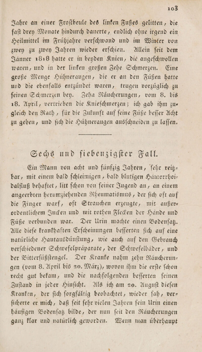 io3 2'abre an einer groflfeeule be$ linfen gußeS gelitten, bie fafi brep Senate bmburd) bauerte, enblid) ofjne irgenb ein Heilmittel im gru^'a^re oerfchwaub unb im Sinter von $wep §u $wep 3ahren wieber etfd)ien. Allein feit bem Sanner 1818 hatte er in bepben Ärn’cn, bie angefcbwollen waren, unb in ber Iinfen großen gef)e &lt;0cf)mer$en. (Sine große 20? enge ipu^neraugett/ bie er an ben güßen hatte unb bie ebenfalls entjunbet waren, trugen oor$t'iglicb $u feinen ^chmer^n bep. gehn Rdud)erungen, 00m 8. bis 18. Ttpril, oertrieben bie £niefd)mer$cn j id) gab ihm £u* gleid) ben Ratf;, für bie Brunft auf feine gt'tße befer 2ld)t in geben, unb fiefy bie Hühneraugen auSfcbneiben $u lafen* ©ed)6 nab fic&amp;cn jigjicr $alL (Sin 93?amt oon ad)t unb fünfzig 3ahren, fe^r rei£* bar, mit einem halb febieimigen, halb blutigen Jpämcrrfyoi* balfluß behaftet, litt fd)on von feiner 3ugenb an, an einem angeerbten beruntöief)enben Rheumatismus, ber fid) oft auf bie ginger warf, oft 0trauehen erzeugte, mit außer* crbentlid)em Süden unb mit rotßen gled’en ber ipdnbe unb güße oerbunben war. 0er Urin machte einen SÖobenfag. Mte biefe franfbaften (Srfcfyeinungen lieferten fid? auf eine natürliche HaulauSbunftung, wie and) auf ben ©ebrauefy oerfdfebener 0d}wefelprdparate, ber @d)wefelbaber, unb ber $3itterfußfengel. 0er Traufe nahm $eljn Raucberun* gen (ootit 8. ‘2(pril bis 20. ORdrj), wooott t'hm bie erfbe fd)on recl)t gut bef’ant, unb bie nacbfolgenben belferten feinen Buftanb in jeber JpinfM)^ ich dm 20. ?ittgttf btefeit Äranfen, ber fid) forgfdltig beobachtet, wieber fal;, Der* fieberte er mid), baß feit feßr Dielen Sahnen fein Urin einen haufgen $3obenfa£ bilbc, ber nun feit ben Räucherungen gau$ flar unb natürlich geworben. Senn man überhaupt