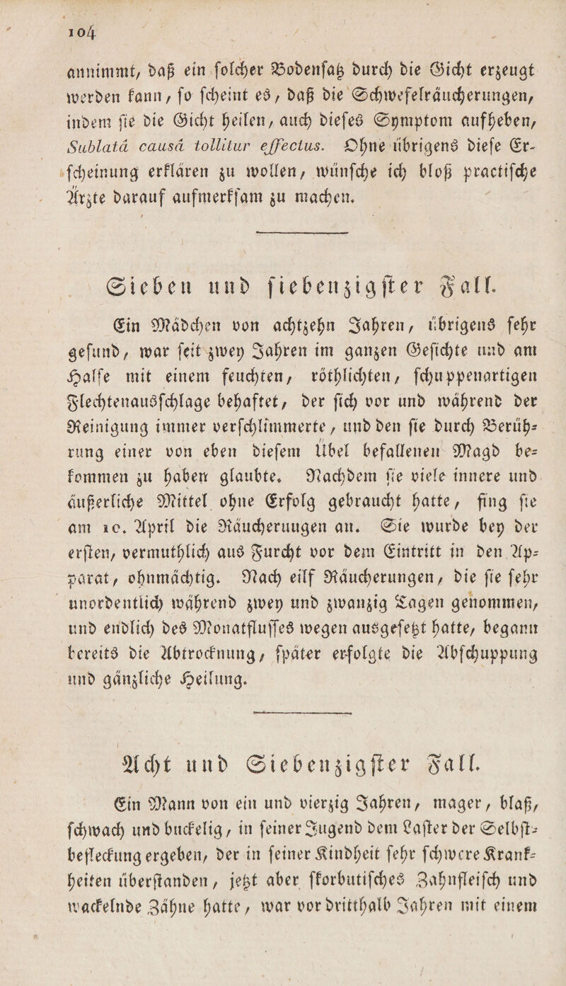 io4 annimmt, bag ein folget $5obenfa§ burd) bie @id)t erzeugt werben fann, fo fcgeint eb, bag bie ®d)wefelrdttd)eritngen, inbem fie bie @icgt feilen, auch biefeö ©pmptom auf^eben, Sablatä causa tollitur ejfectus. Ogne librtgenö biefe (Er- fcgeinung erflaren $it wollen/ wunfdje td) Mog ^racttfd/e ilr^te barauf aufmerffam $u machen. ©ieben unb (iebettjigjler gaff. (Sin S0?abd)en oon ad)t$egn Sägte»/ übrigens fegr gefunb, war feit $wep Sauren im ganzen @efid)te unb am jpalfe mit einem feuchten, rotglidjten, fcfjuppenartigen gled)tenauSfcf)lage behaftet, ber fid; oor unb wdgrenb ber Reinigung immer oerfd)Iimmerte, mibben fte burrf&gt; 23erug- rung einer oon eben biefem Übel befallenen 9»?agb be- fommen gaben glaubte» O^acgbem fie viele innere unb dugerlicge EDiittel ogne (Erfolg gebraucht ^atte, ftng fte am ic. 2lpril bie Stdudjerttugen an. ®te würbe bep ber erjlen, oermutglid) auS gurcgt oor bem (Eintritt in ben 2lp^ parat/ ognmdduig. 9?ad) eiIf SHaucgerungen, bie fte febr unorbentiid) wdgrenb §wep unb jwan^tg Sagen genommen/ unb enblid) beS EOionatflujfeS wegen ausgefegt hatte, begann bereite bie Hbfrocfnung, fpdt-er er-folgte bie 2lbfd;upp«ng unb gdn^tid^e ipeilnng. 2icf)t unb ©iebenjigjler gaff. (Ein 3)?ann oon ein unb oieqig Jahren/ mager. Mag, fcfywad) tmbbucfelig, in feiner Sugenb bent Üajler ber ®elb}T- bejledung ergeben, ber in feiner ^inbgeit fegr fdjwcre^ranf^ geifen überftanben, jegt aber fforbutifegeS Bagnfleifcg unb waefetnbe Bdgne gatte, war oorbrittgatb Sägten mit einem