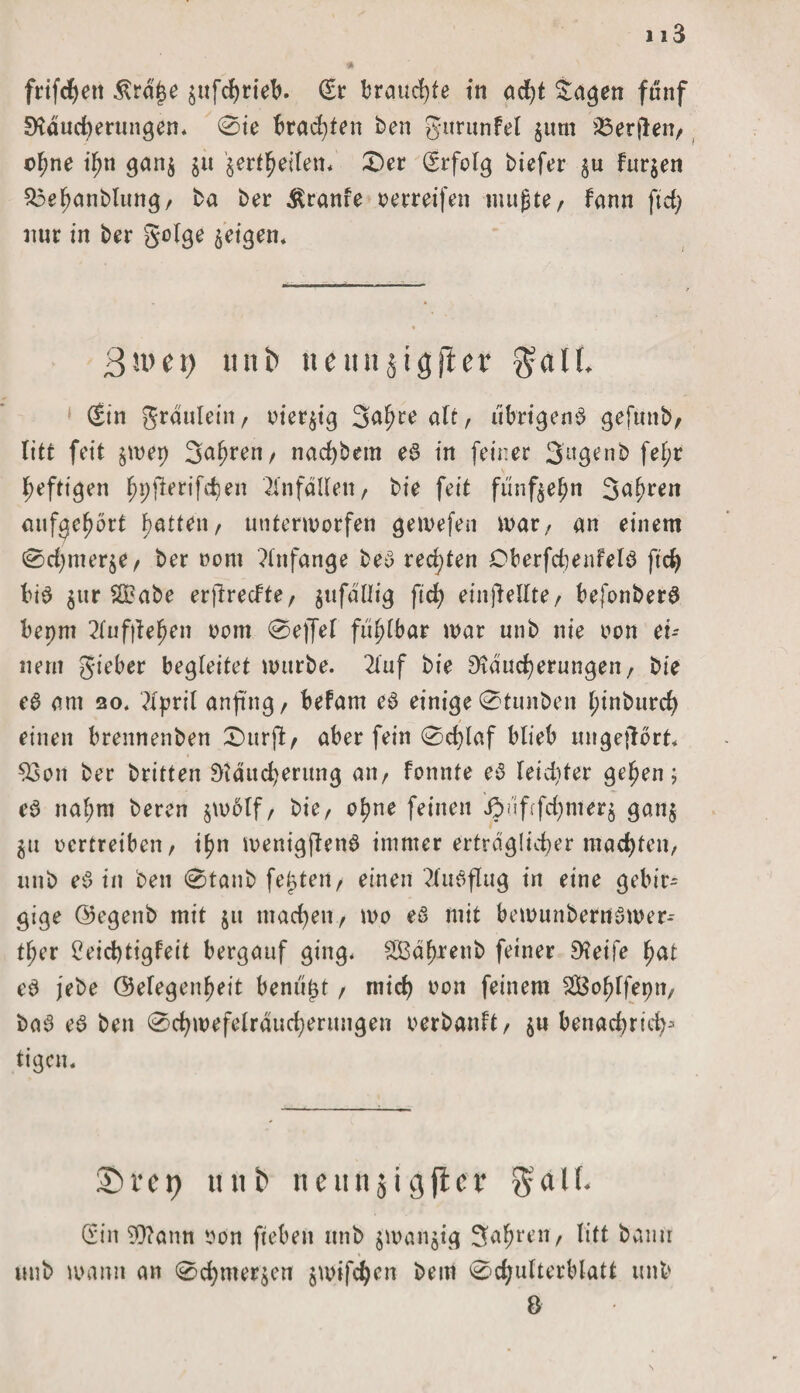 113 * frifchett &amp;rd£e £ufchrieb. (Er brauchte in acht tagen fünf Räucherungen. 0ie brauten ben gttrunfel $um Werften/ o^ne if>n gan$ jü §ertl^eiten* 0er (Erfolg biefer $u fur$en $3ehanblung, ba ber Äranfe oerreifen mußte, fann fiel) nur in ber geige geigen* 3ivet) titti> neun jigftef $all (Ein graulein, oieqig 3af>re alt, übrigens gefuttb, litt feit $wep 3ahren, nad)bem eS in feiner Sugenb fel;r heftigen hpjlerifcben Unfällen, bie feit fünfzehn Sauren aufgehört hatten, unterworfen gewefen war, an einem 0d)mer$e, ber oom Anfänge beS rechten DberfchenfelS ftcb bis $ur 2£abe erfireefte, jufdllig ftd> einjMlte, befonberS bepm 2Iuf|iehen oom 0ejfel fühlbar war unb nie oon ei¬ nem gieber begleitet würbe. 2luf bie Räucherungen/ bie eß am so. ?lpril anfi'ng / befam eS einige 0tunben I;inburch einen brennenben 0urfi, aber fein 0d)laf blieb ungejlört. $3on ber britten Räucherung an/ fonnte eß leidster gehen; cß nal;m beren §wölf, bie, ohne feinen ibufffchnterj gan$ gu oertreiben/ ihn wentgftenS immer erträglicher machten, unb eß in beu 0tanb feiert/ einen Ausflug in eine gebir¬ gige Gegenb mit jit machen, wo eß mit bewunbernöwer-- ther 2eid)tigleit bergauf ging* SBährenb feiner Reife hat eß jebe Gelegenheit benitpt, mich feinem SBohffepn, baS eß ben 0chwefelrducheritngen o er bau ft, $u benachrid^ tigen. £>vci} tuti> ncunjigfict $al(. (Ein $?ann oon fiebert unb $wan$ig fahren, litt bann unb wann an 0chmerjen jwifchen bem 0chulterblatt unb