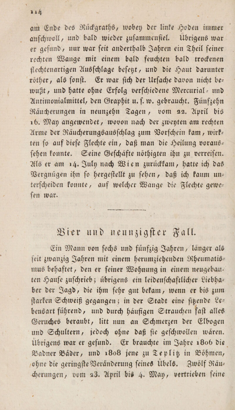 am Silbe beS SKücfgrathS/ wobei) ber Iinfe Jpoben immer anfdjmoU, unb halb mieber jufammenflel. Übrigens mar er gefunb / nur mar feit anbert^alb 5abren ein S:^eit feiner rechten äBange mit einem halb feuchten balb trocfenen flechtenartigen 2luSfcf)lage befeßt, unb bie £aut barunter rotfjer, als fonji Sr mar ftd) ber Urfadje baoon nicf>t be- mupt , unb fjatte ohne Srfolg oerfdjiebene 9)?ercurial-- itnb 2lntimonialmittel, ben <25ra)?^it u*f. m. gebraucht, günf$ehn Räucherungen in neunzehn Sagen , oom 22. 2ipril bis 16. 2$?ap angemenbet, mooon nach ber jmepten am rechten 2Irme ber RaucherungSauSfd)lag jum 93orfchein fam, mirf- teit fo auf biefe gleite ein, baß man bie ipeilung oorauS^ fe^en fonnte* Seine @efd)dfte nötigten ihn $u oerreifen* ’2KS er am 14. Sulp nach 2Bien $urüdfam, fyattc id) baS Vergnügen i^n fo ^ergejlellt ^u fehen, baß t'd) faum un- terfd^eiben fonnte , auf meid)er 2Bange bie glecbte gerne- fen mar. SSier ttui> ttcanjigflci* $a11. Sin 99?ann oon fed)S unb fünfzig 3af?ren/ langer als feit ^manjig Surren mit einem ^erumjiebenben Rheumatis¬ mus behaftet, ben er feiner SSBo^nung in einem neugebau¬ ten ipaufe $ufd)rieb; übrigens ein leibenfd)aftlid)er 2iebl;a- ber ber Sugb, bie ifjm fe^r gut befam, menn er bis jum flarfen Schmeiß gegangen; in ber Stabt eine fi^enbc Ce- benSart fü^renb/ unb burd) ^dujtgen Straudjen fajt alles ©erucfeeS beraubt, litt nun an Schmerlen ber Slbogen unb Schultern, jebod) o^ne baß fie gefdjmollen mdren. Übrigens mar er gefunb* Sr brauchte im 3a^re 1806 bie 83abner 23dber, unb 1808 jene $u Sepli^ in S36?jmen, o^ne bie geringjle93erdnberung feines Übels* 3mblf 9idu- cherungen, 00m a3. 2lf)ril bis 4. SD?Ap, oertrieben feine