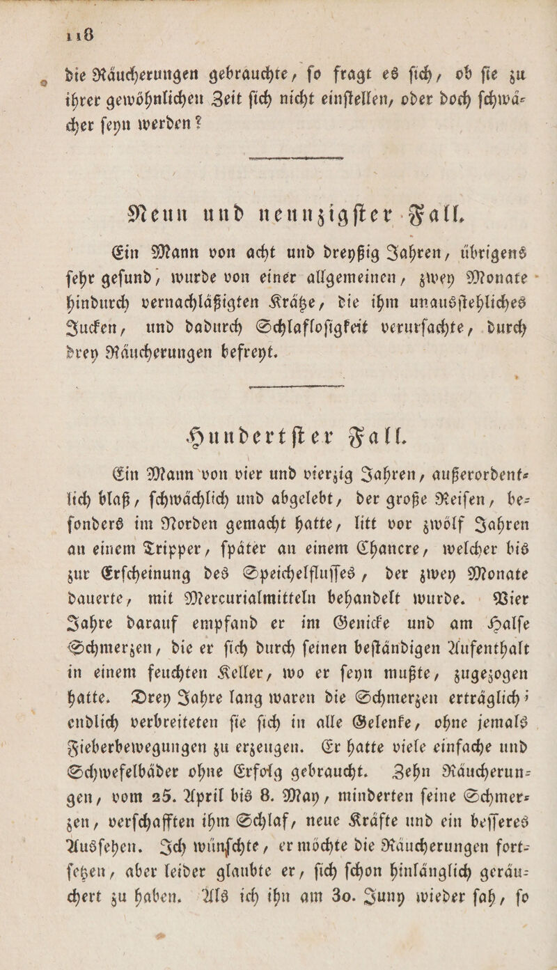bte Räucherungen gebrauchte/ fo fragt ea ftcf>/ ob fte $u ihrer gewöhnlichen Bett ftrf> nicht einjlellen, ober hoch Wwä* d)er feptt werben ? 9tcun unb neunjtgfter $aü, (£tn SRann oon acht unb brepßig Jahren / übrigens fehrgefunb/ würbe oon einer allgemeinen/ $wep Monate hinburcb oernachlägigten $räf$e, bte ihm unauajlehlicheS Juden, unb baburch 0chlaffoftgfeit oerurfachte, burch brep Räucherungen befrept. .£> ii n b e 11 ft e x $ a l (. \ €itt 3Rannoon oier unb oierjtg Jahren / außerorbenf* lieh blaß/ fd)wäd)ltd) unb abgelebt/ ber gro£e Reifen, be- fonberb im Rorben gemacht hatte, litt oor $wölf Jahren an einem Tripper, fpdter an einem (Ehancre, welcher bis jur €rfd)einung beb 0peichelfIuffeS , ber jwep SRonate bauerte, mit SRercurialmitteln behanbelt würbe. 93ier Jahre barauf empfanb er im ©enicFe unb am ipalfe ^chmerjen, bie er ftd) burch feinen bejlänbigen Aufenthalt in einem feuchten Heller, wo er fepn mufHe, juge^ogen hatte. £>rep Jahre lang waren bie @chmer$en erträglich ’ cnblich oerbreiteten fte ftdb in alle ©elenfe, ohne jemals gieberbeweguitgen $ti erzeugen, dv hatte oiele einfache unb <2>d;wefelbäber ol;ne (Srfofg gebraucht. Beh» Räucherun¬ gen, oorn 25. April bia 8. 9Rap, minberten feine 0chmer* $en, oerfchafften ihm 0d)laf, neue Kräfte unb ein bejfereb Auöfehen. Jd) wünjfchte, er mochte bie Räucherungen fort- fepen, aber leiber glaubte er, ftch fchon hinlänglich geräu¬ chert $u haben. Ala ich ihn am 3o. Junp wieber fah, fo