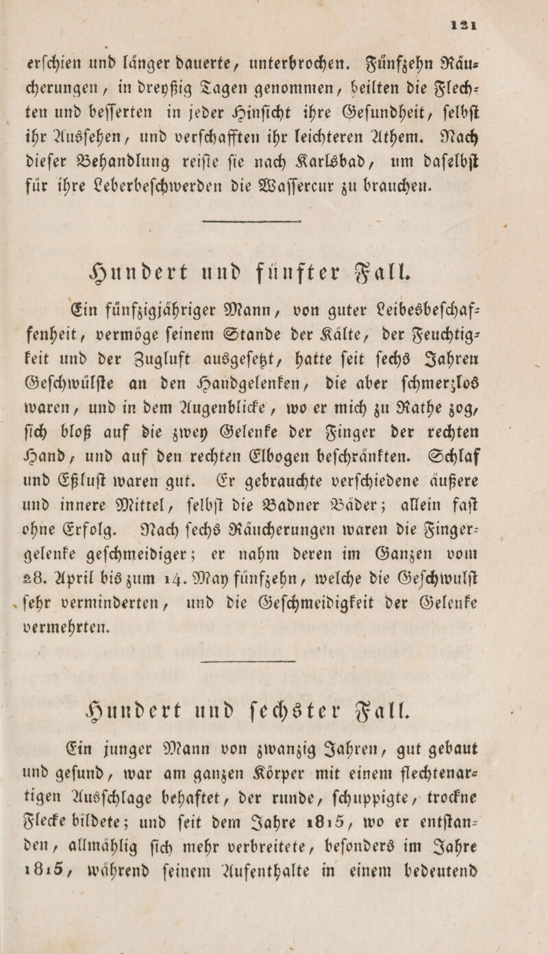 erfchiett unb langer bauerte/ unterbrochen. günfzebn Rau* cheruttgen, in breiig Sagen genommen, bettten bie glech* ten unb bewerten in jeber Jpinficht ihre ©efunbbeit, felbfl t^r 2iu0fefjen, unb oerfchafften ihr leichteren Atbem. Rad) biefer £3ebanblung reifte fte nach ÄartSbab, um bafefbjt für t'bre £eberbefchmerben bie SüBaffercttr $u brauchen. Rimbert ttnt> fünfter $aü. (£itt fünfzigjähriger 9Rann, oott guter £eibe6befchaf- fenbeit, oermbge feinem @tanbe ber Ädlte, ber geuchtig- feit unb ber gugluft auSgefeljt, halte feit ferf)ö 3«brm @efd)mülfle an ben Jpaubgelenfen, bie aber fchmer^Iod marett, unb in bem Augenblicke, wo er mich $n Ratbe 50^/ fich bloß auf bie zmep ©elenfe ber ginger ber regten Jpanb, unb auf ben rechten (Slbogeit befchrdnften. 0d)laf unb (fßlujl mären gut. (fr gebrauchte oerfchiebene duftere unb innere 99?ittel, felbfl bie 25abner £3dber; allein fajl ebne Gcrfolg. Racf) fed)£ Räucherungen waren bie ginger- gelenfe gefchmeibiger; er nahm bereit im ©anjeit 00m s8. April biö $um 14. R?ap fünfzehn, welche bie ©efchwulft , fehr oerntinberteit, unb bie @efd)nteibigfeit ber ©elenfe oermebrten. .£> u tt b e r t mit) freister $al(. (Ein junger 9D?ann 001t zwanzig 3^brenr gut gebaut unb gefunb, mar am ganzen Körper mit einem fledjtenar* tigeit Aitdfchlage behaftet, ber runbe, fchuppigte, trockne glecfe bilbete; unb feit bem Sab**? »8i5, mo er entflan- ben, allmablig fich mehr oerbreitete, befonberö im Salme i8i5, mdbrenb feinem Aufenthalte in einem bebeutenb