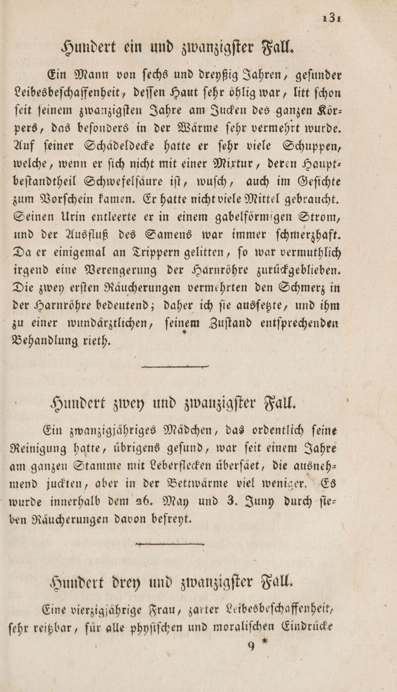 £unbert ein utib jinanjigfier $«lf. (Sin V?ann tmn ferf>6 unb brepßtg 3<^ren, gefitnber £eibe£befd)affenfmit/ ipaut fel^r b^ltg war/ litt feiert feit feinem $man$igjlen 3a^>re am Süden bes ganzen Äör- perS, ba3 befonberö in ber 2Bdrme fe^r rermelmt mürbe. 2luf feiner 0d)dbelbecfe fjatte er feljr Diele 0d)uppen, metcfye/ wenn er ftcf> niefjt mit einer VUrtur/ bereit jpaupt* beftanbtfmil 0d)mefelfdure ijl, mufd), aud) im ©eficfyte $um Vorfcbein famen. (Sr fmtte nicht riefe Mittel gebraucht. 0einen Urin entleerte er in einem gabelförmigen 0trcm, unb ber 2lu6flufs be$ 0amen6 mar immer fdjmer^aft. £>a er einigemal an &rippern gelitten, fo mar nermutfjlicb irgenb eine Verengerung ber iparnrbf?re $uttidgeblieben. £>ie $mep erflen 9tdud)erungen oerme^rten ben 0cf>mer$ in ber Jparnrbfme bebeutenbj bafjer id) fie auafe^te, unb i^m $u einer munbdr^tltdjen/ feinem Sufanb entfprecfyenben 23ef>anblung rietf). .futnbert §u>ei> tmi> jwaitjigfter $atf. (Sitt jmanjigjei^rige^ S0?dbd)en, ba3 orbentlid) feine Reinigung f)gtte, übrigens gefunb, mar feit einem Saljre am ganzen 0tantme mit üeberfleden überfaet, bie auSncfj- menb juchten, aber in ber 23ettmdrme viel meniaer. (S$ mürbe innerhalb bent 26. 9)?ap unb 3. burd? fte- l>en Diducfyerungen baoon befrept. .'fnutbett brep unb jnxtnjigjlcr $dll. (Sine oierjigja^rige jrau, ^arter 2ttbeSbefd)affenl)cif, fefjr reizbar/ für alle pfjpftfd;en unb moralifcben (Sinbrüefe 9 *