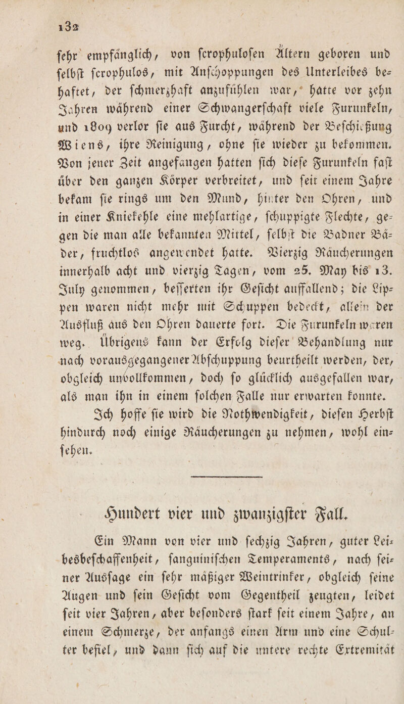 fe^r empfänglich, non fcroptjulofen itltern geboren unb felbjl fcrophuloS, mit 2lnfd;oppungen beS Unterleibes be¬ haftet, ber fd)mer$haft an$ufiihlen mar, hatte oor §e^n Sahre» mdf)renb einer @chmangerfd)aft ntele gurunfeln, unb 1809 nerlor fte aus gurcf>t / mdhretib ber £3efd)hfmug SBtenS, ihre Reinigung, opne fte mieber ju befommen. 93on jener 3?it angefangen hatten fiel) biefe gurunfein fafi über ben ganzen Körper verbreitet, ttnb feit einem Sahre befam fte rings um ben 9Q?unb, fyiiter ben Ohren, unb in einer tKniefehle eine mehlartige, fd)uppigte gled)te, gei¬ gen bie man alle befanden Mittel, felbfr bie Mahner Lei¬ ber, fruchtlos angeuenbet hatte, 93ier$ig Rdud)erungen innerhalb acht unb nierjtg Tagen, vorn 25. SD?ap bis i3. Sulp genommen, belferten ihr ©eftcht auffallenb; bie Rip¬ pen mären nid)t mehr mit 0cfuppen bebedt, allem ber ?luSfluß duS ben Ohren bauerte fort. £)ie gurunfein mären meg. Übrigens fann ber Erfolg biefer $$ehanblung nur nach oorauSgegangener ?lbfd)uppung beurtbeilt merben, ber, obgleich unboUfommen, bod) fo gludltd) ausgefallen mar, als man ihn in einem folchen galle nur erwarten fonnte. Sch h°ff^ fl* wirb bie Rothwenbigfeit, btefett iperbft hinburch nod) einige Räucherungen $u nehmen, mohl ein- fehen. $unt>ert t'ier tmt> jmanjigfler galt. (Ein 9)?ann non vier unb fed)jtg Salden, guter $ei* beSbefcbafenheit, fangutnifeben Temperaments, nach fei* ner 2luSfage ein fef>r mäßiger SBeintrinfer, obgleich feine klugen unb fein ©eftcht nom ©egentheil jeugfeit, leibet feit vier Salden, aber befonberS ftarf feit einem Sahre, an einem <0d)mer$e, ber anfangs einen Mrra unb eine 0d)uf-- ter befiel, unb bann ftd) auf bie untere rechte Extremität