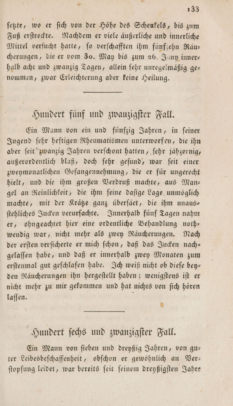 fe^te, mo er fid) von ber Jpohe bed 0d)enfela, bia jum guß erjlredte. Rachbem er viele äußerliche unb innerliche Wlittel vevfud)t ftatte, fo verfchafften ihm fünfzehn Rdu= cherungen, bie er vom 3o. SDiap bia jimi 26. 3 mp innere halb acht nnb $man$ig Sagen, allein fehr unregelmäßig ge¬ nommen, $mar Erleichterung aber feine Teilung. Jrmnbert fünf unb jmanjigjfcr $aU. Ein SRamt von ein unb fünfzig Salden / tn feiner Sngenb fehr heftigen E>t^eumatt6men untenvorfen, bie ipn aber feit jwanjtg Sahren verfchont hatten, fehr jähzornig, au ß er orb entlieh blaß, hoch fehr gefunb, mar feit einer jwepmonatlichen ©efangennehmung, bie er für ungerecht hielt, unb bie ißm großen 33erbruß machte, aua Man¬ gel an Ö'ieinlichleit, bie ihm feine bafige £age unmöglich machte, mit ber ^rö£e gan§ überfdet, bie ihm unaua* flehlichea Sitten verurfachte. Snnerhalb fünf Sagen nahm er, ohngeachtet hier eine orbentliche 23ehanblung noth* menbig mar, nicht mehr ala $mep Räucherungen. Rad) ber erften vcrficherte er mich fd)on, baß baa Süden nach3 gelaffen habe, unb baß er innerhalb $mep 9D?onaten ^um erjlemnal gut gefchlafen habe. 3d> weiß nicht ob biefe bep- ben Räucherungen ihn hergeftellt haben; menigjlen,a ijt er nicht mehr $u mir gefommett unb hat nichta von (Ich poten laffen. i _ .vumi'ct't fecf)ö unb jtnanäigffer galt. Ein 5f)?ann von fieben unb brepßig 3al;ren, von gn* ter Ceibeöbefchaffenheit, obfchon er gemöhnlich an 33er- flopfung leibet, mar bereite feit feinem brepßigften Sabre