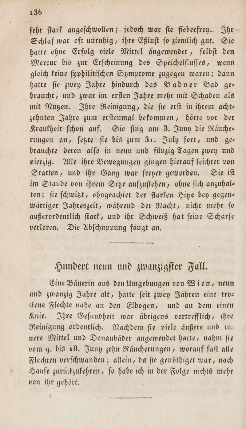 fefyt f!arf angefchwollen; jeboch war fte fteberfrep.. 3hc ©cfylaf war oft unruhig , ihre (Sßlufl: fo ziemlich gut. 0ie hatte ohne (Erfolg oiele Mittel angewenbet , felbfl ben SRercur bi£ zur (Srfcheinung be$ @peicf)elflujfe6, wenn gleich feine fpp^ilitifdjen 0pmptome zugegen waren; bann hatte fte $wep Sahre f)inburc^ baS Babner Bab ge¬ braucht, unb $war im erflen Sa^re mehr mit 0d;aben al§ mit Ru^en. 3f>re Reinigung, bie fte erft in ihrem acht¬ zehnten 3af;re zum erjlenmal befommen, h^rte w* ^ranfheit fd)on auf. 0ie fing am 3. 3uup bie Räuche- rungen an, fe£te fte btd jum 3i. 3ulp fort, unb ge¬ brauchte bereu alfo in neun unb funjig Sagen zwep unb oierzig. 2llle ihre Bewegungen gingen hierauf leichter oon 0tatten, unb ihr ©ang war freper geworben. 0ie ijb tm 0tanbe oon ihrem 0if3e aufzujlehen, ohne ftd> anzuhal¬ ten; fiefchwijjt, ohngeachtet ber ftarfen ipt^e bep gegen¬ wärtiger Sa^re^z^ilr wdhrenb ber Rad)t, nid)t mehr fo außerorbentlid) flarf, unb ihr 0chweiß hat feine Scharfe oerloreit. £>te 2ibfchuppung fangt an. Rimbert itcmt unb jn>att$igfler $all, (Sine Bäuerin au6 ben Umgebungen oon SBien, neun unb zwanzig 3afjre alt, fei* $wep Safwen eine txo~ cfene Siechte nahe an ben (Slbogen, unb an bem einen $nie. 3hre ©efunbheit war übrigem? oortrefflich, ihre Reinigung orbentlich. Rad)bem fte oiele äußere unb in-- nere S0?ittel unb £)onaubäber angewenbet hatte, nahm fte ootn 9. bi6 18. 3unp zehn Räucherungen, worauf faft alle Siechten oerfchmattben; allein, ba fte genbthiget war, nach Jpattfe zun'ttfzttfehren, fo habe id) in ber Solge nichts mehr oon ihr gehört. 1