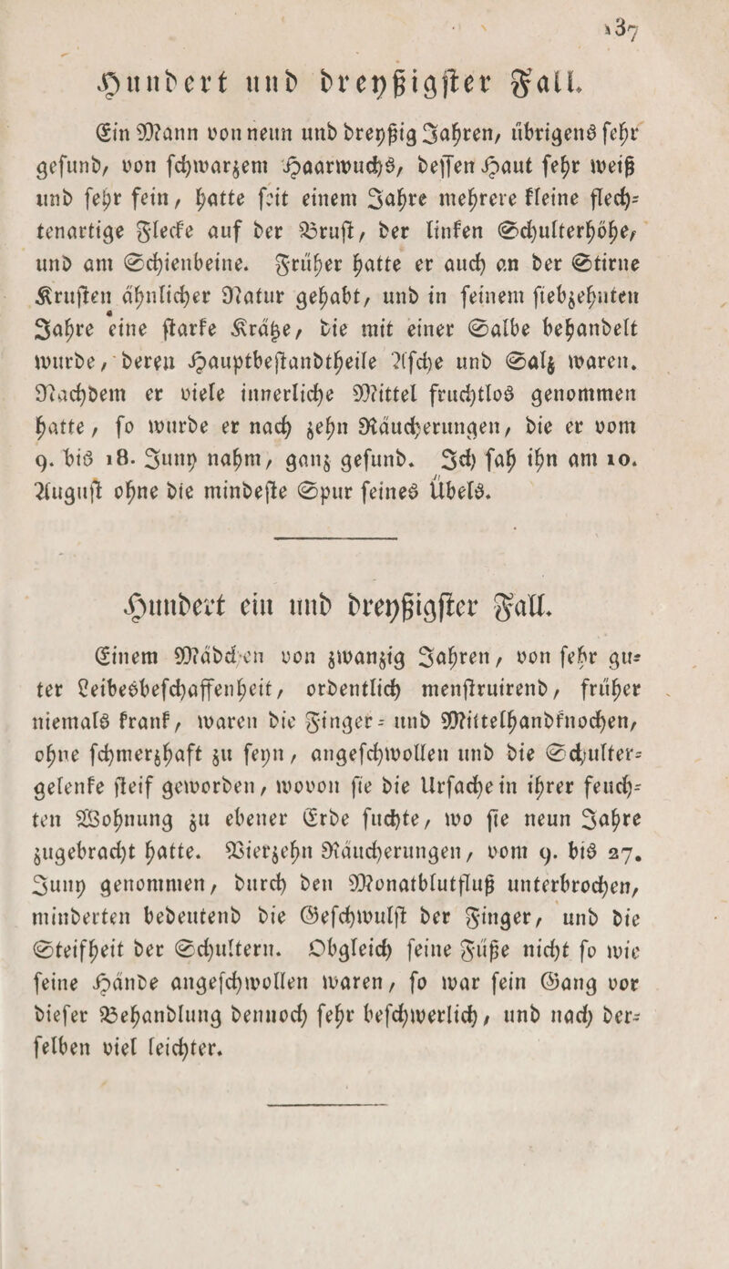 Jjitni^ert ttufc bi’etjgigflcc gaü. (Sin$)?ann oonneun unb brepgig Sauren, übrigens fe^r gefunb, von fchwar$ent J?aarwud)S, bej]en Jpaut fe^r weig imb fef>r fetn, l^atte feit einem Safwe mehrere ffeine fled); tenartige glede auf ber $3rujl, ber tinfen 0d)ulterhbhe, unb am 0d)ienbeine« grüner ^atte er aud) an ber 0tirne prüften ähnlicher D?atur gehabt, unb in feinem gebahnten 3aljre eine ftarfe ^rdjje, bie mit einer 0albe behanbelt mürbe, bereu Jpauptbeftanbtheile 2lfd)e unb 0al$ waren. Rad)bem er niete innerliche Mittel frud)tlob genommen hatte, fo würbe er nach $ehn Räucherungen, bie er oom 9. biö 18. Sunt) nahm, gan$ gefunb« 3d) fah ihn am 10. 2lugu|1t ohne bie minbejle 0pur feinet Übelb« •fnutkit ciu tnii> t>ret)fjigfler galt. (Sittern 9D?dbd;-en non $wan$tg Sahnen, von febr gu* ter 2eibeöbefchaffent;eit, orbetitlid) menftruirenb, früher niemals frattf, waren bie ginger-- unb 9RiUelhanbfnod)en, ohne fchmerjhaft $tt fepn, angefchwollett unb bie 0d>tulfer= getenfe fleif geworben, wovon fte bie Urfachein ihrer feud)-- tett ^Bohnung $u ebener (Srbe fud)te, wo fte neun 3<*hre jugebrad)t hatte« 23ier$ehn Räucherungen, oom 9. btb 27. 3unp genommen, bttreh bett 9Q?onatblutflug unterbrochen, minberten bebeutenb bie ©efchmulft ber ginger, unb bie 0teifh^it ber 0d)ultern« Obgteid) feine güge tiid)t fo wie feine ipdttbe angefchwollett waren, fo war fein @ang oor biefer 33ehanblung bennod) fef)r befd;werlich / unb itad; ber- fetben viel feid)ter«